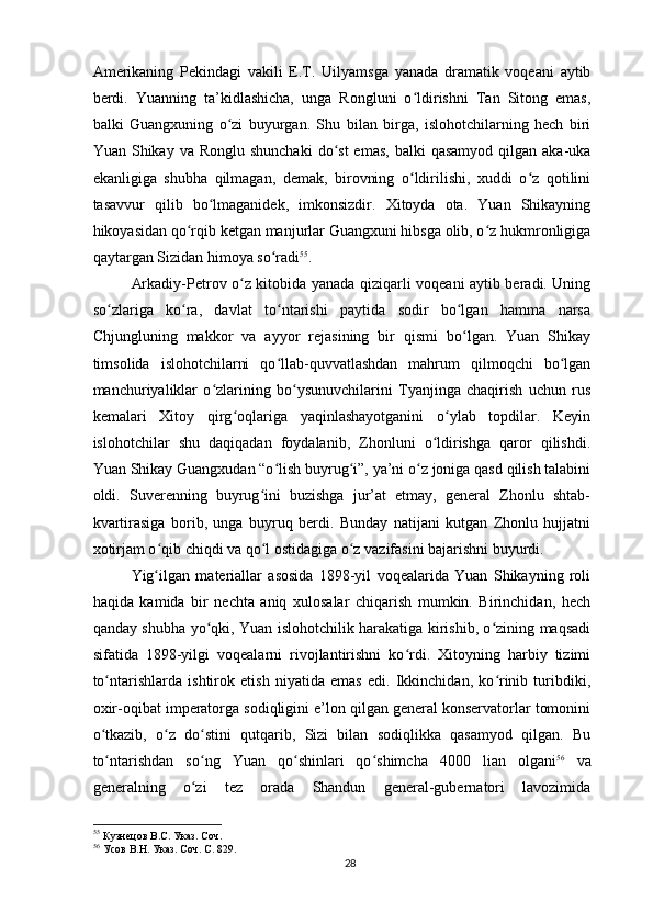 Amerikaning   Pekindagi   vakili   E.T.   Uilyamsga   yanada   dramatik   voqeani   aytib
berdi.   Yuanning   ta’kidlashicha,   unga   Rongluni   o ldirishni   Tan   Sitong   emas,ʻ
balki   Guangxuning   o zi   buyurgan.   Shu   bilan   birga,   islohotchilarning   hech   biri	
ʻ
Yuan  Shikay  va  Ronglu shunchaki   do st  emas,  balki   qasamyod  qilgan  aka-uka	
ʻ
ekanligiga   shubha   qilmagan,   demak,   birovning   o ldirilishi,   xuddi   o z   qotilini	
ʻ ʻ
tasavvur   qilib   bo lmaganidek,   imkonsizdir.   Xitoyda   ota.   Yuan   Shikayning	
ʻ
hikoyasidan qo rqib ketgan manjurlar Guangxuni hibsga olib, o z hukmronligiga	
ʻ ʻ
qaytargan Sizidan himoya so radi	
ʻ 55
.
Arkadiy-Petrov o z kitobida yanada qiziqarli voqeani aytib beradi. Uning	
ʻ
so zlariga   ko ra,   davlat   to ntarishi   paytida   sodir   bo lgan   hamma   narsa	
ʻ ʻ ʻ ʻ
Chjungluning   makkor   va   ayyor   rejasining   bir   qismi   bo lgan.   Yuan   Shikay	
ʻ
timsolida   islohotchilarni   qo llab-quvvatlashdan   mahrum   qilmoqchi   bo lgan	
ʻ ʻ
manchuriyaliklar   o zlarining   bo ysunuvchilarini   Tyanjinga   chaqirish   uchun   rus	
ʻ ʻ
kemalari   Xitoy   qirg oqlariga   yaqinlashayotganini   o ylab   topdilar.   Keyin	
ʻ ʻ
islohotchilar   shu   daqiqadan   foydalanib,   Zhonluni   o ldirishga   qaror   qilishdi.	
ʻ
Yuan Shikay Guangxudan “o lish buyrug i”, ya’ni o z joniga qasd qilish talabini	
ʻ ʻ ʻ
oldi.   Suverenning   buyrug ini   buzishga   jur’at   etmay,   general   Zhonlu   shtab-	
ʻ
kvartirasiga   borib,   unga   buyruq   berdi.   Bunday   natijani   kutgan   Zhonlu   hujjatni
xotirjam o qib chiqdi va qo l ostidagiga o z vazifasini bajarishni buyurdi.	
ʻ ʻ ʻ
Yig ilgan   materiallar   asosida   1898-yil   voqealarida   Yuan   Shikayning   roli
ʻ
haqida   kamida   bir   nechta   aniq   xulosalar   chiqarish   mumkin.   Birinchidan,   hech
qanday shubha yo qki, Yuan islohotchilik harakatiga kirishib, o zining maqsadi	
ʻ ʻ
sifatida   1898-yilgi   voqealarni   rivojlantirishni   ko rdi.   Xitoyning   harbiy   tizimi	
ʻ
to ntarishlarda   ishtirok   etish   niyatida   emas   edi.   Ikkinchidan,   ko rinib   turibdiki,	
ʻ ʻ
oxir-oqibat imperatorga sodiqligini e’lon qilgan general konservatorlar tomonini
o tkazib,   o z   do stini   qutqarib,   Sizi   bilan   sodiqlikka   qasamyod   qilgan.   Bu
ʻ ʻ ʻ
to ntarishdan   so ng   Yuan   qo shinlari   qo shimcha   4000   lian   olgani
ʻ ʻ ʻ ʻ 56
  va
generalning   o zi   tez   orada   Shandun   general-gubernatori   lavozimida	
ʻ
55
 Кузнецов В.С. Указ. Соч.  
56
 Усов В.Н. Указ. Соч. С. 829.  
28 