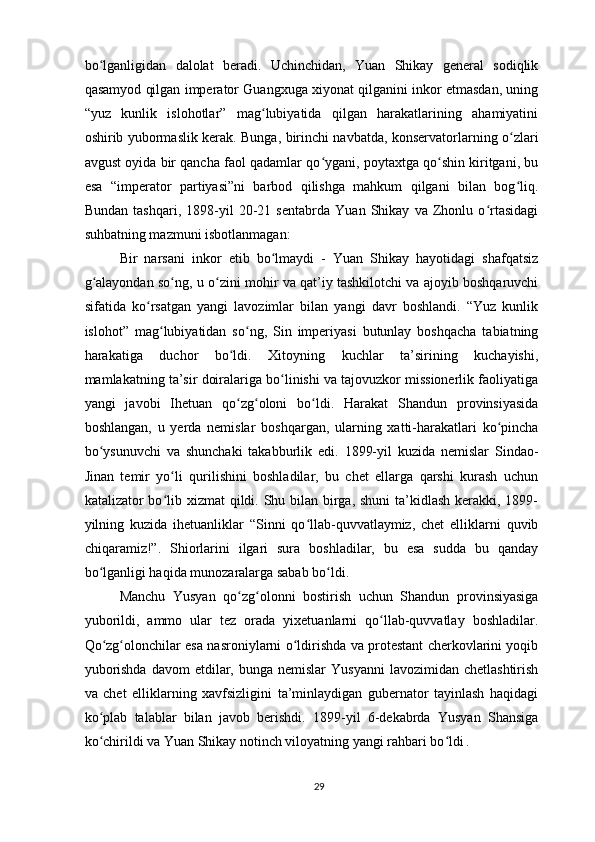 bo lganligidan   dalolat   beradi.   Uchinchidan,   Yuan   Shikay   general   sodiqlikʻ
qasamyod qilgan imperator Guangxuga xiyonat qilganini inkor etmasdan, uning
“yuz   kunlik   islohotlar”   mag lubiyatida   qilgan   harakatlarining   ahamiyatini	
ʻ
oshirib yubormaslik kerak. Bunga, birinchi navbatda, konservatorlarning o zlari	
ʻ
avgust oyida bir qancha faol qadamlar qo ygani, poytaxtga qo shin kiritgani, bu	
ʻ ʻ
esa   “imperator   partiyasi”ni   barbod   qilishga   mahkum   qilgani   bilan   bog liq.	
ʻ
Bundan   tashqari,   1898-yil   20-21   sentabrda   Yuan   Shikay   va   Zhonlu   o rtasidagi	
ʻ
suhbatning mazmuni isbotlanmagan:
Bir   narsani   inkor   etib   bo lmaydi   -   Yuan   Shikay   hayotidagi   shafqatsiz	
ʻ
g alayondan so ng, u o zini mohir va qat’iy tashkilotchi va ajoyib boshqaruvchi	
ʻ ʻ ʻ
sifatida   ko rsatgan   yangi   lavozimlar   bilan   yangi   davr   boshlandi.   “Yuz   kunlik	
ʻ
islohot”   mag lubiyatidan   so ng,   Sin   imperiyasi   butunlay   boshqacha   tabiatning	
ʻ ʻ
harakatiga   duchor   bo ldi.   Xitoyning   kuchlar   ta’sirining   kuchayishi,	
ʻ
mamlakatning ta’sir doiralariga bo linishi va tajovuzkor missionerlik faoliyatiga	
ʻ
yangi   javobi   Ihetuan   qo zg oloni   bo ldi.   Harakat   Shandun   provinsiyasida	
ʻ ʻ ʻ
boshlangan,   u   yerda   nemislar   boshqargan,   ularning   xatti-harakatlari   ko pincha	
ʻ
bo ysunuvchi   va   shunchaki   takabburlik   edi.   1899-yil   kuzida   nemislar   Sindao-	
ʻ
Jinan   temir   yo li   qurilishini   boshladilar,   bu   chet   ellarga   qarshi   kurash   uchun	
ʻ
katalizator bo lib xizmat  qildi. Shu bilan birga, shuni  ta’kidlash  kerakki, 1899-
ʻ
yilning   kuzida   ihetuanliklar   “Sinni   qo llab-quvvatlaymiz,   chet   elliklarni   quvib	
ʻ
chiqaramiz!”.   Shiorlarini   ilgari   sura   boshladilar,   bu   esa   sudda   bu   qanday
bo lganligi haqida munozaralarga sabab bo ldi. 	
ʻ ʻ
Manchu   Yusyan   qo zg olonni   bostirish   uchun   Shandun   provinsiyasiga	
ʻ ʻ
yuborildi,   ammo   ular   tez   orada   yixetuanlarni   qo llab-quvvatlay   boshladilar.	
ʻ
Qo zg olonchilar esa nasroniylarni o ldirishda va protestant cherkovlarini yoqib	
ʻ ʻ ʻ
yuborishda  davom  etdilar, bunga  nemislar   Yusyanni   lavozimidan chetlashtirish
va   chet   elliklarning   xavfsizligini   ta’minlaydigan   gubernator   tayinlash   haqidagi
ko plab   talablar   bilan   javob   berishdi.   1899-yil   6-dekabrda   Yusyan   Shansiga
ʻ
ko chirildi va Yuan Shikay notinch viloyatning yangi rahbari bo ldi
ʻ ʻ  
.
29 