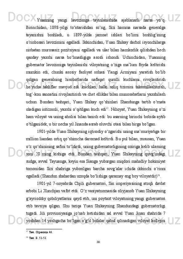 Yuanning   yangi   lavozimga   tayinlanishida   ajablanarli   narsa   yo q.ʻ
Birinchidan,   1898-yilgi   to ntarishdan   so ng,   Sizi   hamma   narsada   generalga	
ʻ ʻ
tayanishni   boshladi,   u   1899-yilda   jamoat   ishlari   bo limi   boshlig ining	
ʻ ʻ
o rinbosari  lavozimini  egalladi. Ikkinchidan, Yuan Shikay darhol  isyonchilarga	
ʻ
nisbatan   murosasiz   pozitsiyani   egalladi   va   ular   bilan   hamkorlik   qilishdan   hech
qanday   yaxshi   narsa   bo lmasligiga   asosli   ishondi.   Uchinchidan,   Yuanning	
ʻ
gubernator   lavozimiga   tayinlanishi   viloyatning   o ziga   ma’lum   foyda   keltirishi	
ʻ
mumkin   edi,   chunki   asosiy   faoliyat   sohasi   Yangi   Armiyani   yaratish   bo lib	
ʻ
qolgan   generalning   hisobotlarida   nafaqat   qurolli   kuchlarni   rivojlantirish
bo yicha   takliflar   mavjud   edi.   kuchlari,   balki   soliq   tizimini   takomillashtirish,	
ʻ
tog -kon sanoatini rivojlantirish va chet elliklar bilan munosabatlarni yaxshilash
ʻ
uchun.   Bundan   tashqari,   Yuan   Shikay   qo shinlari   Shandunga   tartib   o rnata	
ʻ ʻ
oladigan intizomli, yaxshi o qitilgan kuch edi	
ʻ 57
. Nihoyat, Yuan Shikayning o zi	ʻ
ham viloyat va uning aholisi bilan tanish edi: bu asarning birinchi bobida aytib
o tilganidek, u bir necha yil Jinanda asrab oluvchi otasi bilan birga bo lgan.	
ʻ ʻ
1901-yilda Yuan Shikayning iqtisodiy o zgarishi uning ma’muriyatiga bir	
ʻ
million liandan ortiq qo shimcha daromad keltirdi. Bu pul bilan, xususan, Yuan	
ʻ
o z qo shinining safini to ldirdi, uning gubernatorligining oxiriga kelib ularning	
ʻ ʻ ʻ
soni   20   ming   kishiga   etdi.   Bundan   tashqari,   Yuan   Shikayning   quvg indagi	
ʻ
sudga, avval Tayuanga, keyin esa Sianga yuborgan miqdori mahalliy hokimiyat
tomonidan   Sizi   shahriga   yuborilgan   barcha   sovg alar   ichida   ikkinchi   o rinni	
ʻ ʻ
egalladi (Shandun shahardan uzoqda bo lishiga qaramay eng boy viloyatdir)	
ʻ 58
.
1901-yil   7-noyabrda   Chjili   gubernatori,   Sin   imperiyasining   atoqli   davlat
arbobi Li Xunchjan vafot etdi. O z vasiyatnomasida oliyjanob Yuan Shikayning	
ʻ
g ayrioddiy qobiliyatlarini qayd etib, uni poytaxt viloyatining yangi gubernatori	
ʻ
etib   tavsiya   qilgan.   Shu   tariqa   Yuan   Shikayning   Shandundagi   gubernatorligi
tugadi.   Jili   provinsiyasiga   jo nab   ketishidan   sal   avval   Yuan   Jinan   shahrida   7	
ʻ
yoshdan 14 yoshgacha bo lgan o g il bolalar qabul qilinadigan viloyat kollejini	
ʻ ʻ ʻ
57
 Там. Страница 46.
58
 Там. Б. 51-53.  
30 