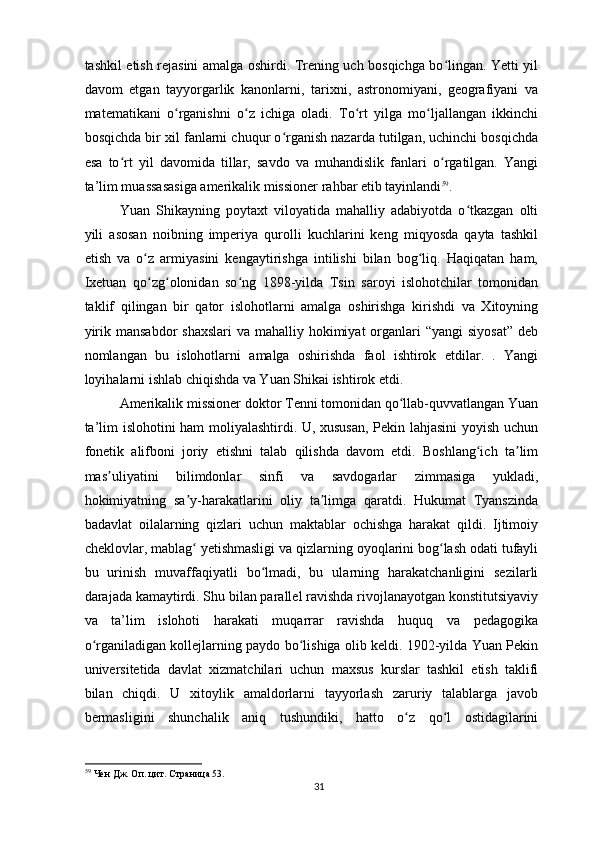 tashkil etish rejasini amalga oshirdi. Trening uch bosqichga bo lingan. Yetti yilʻ
davom   etgan   tayyorgarlik   kanonlarni,   tarixni,   astronomiyani,   geografiyani   va
matematikani   o rganishni   o z   ichiga   oladi.   To rt   yilga   mo ljallangan   ikkinchi	
ʻ ʻ ʻ ʻ
bosqichda bir xil fanlarni chuqur o rganish nazarda tutilgan, uchinchi bosqichda	
ʻ
esa   to rt   yil   davomida   tillar,   savdo   va   muhandislik   fanlari   o rgatilgan.   Yangi	
ʻ ʻ
ta’lim muassasasiga amerikalik missioner rahbar etib tayinlandi 59
.
Yuan   Shikayning   poytaxt   viloyatida   mahalliy   adabiyotda   o tkazgan   olti	
ʻ
yili   asosan   noibning   imperiya   qurolli   kuchlarini   keng   miqyosda   qayta   tashkil
etish   va   o z   armiyasini   kengaytirishga   intilishi   bilan   bog liq.   Haqiqatan   ham,	
ʻ ʻ
Ixetuan   qo zg olonidan   so ng   1898-yilda   Tsin   saroyi   islohotchilar   tomonidan
ʻ ʻ ʻ
taklif   qilingan   bir   qator   islohotlarni   amalga   oshirishga   kirishdi   va   Xitoyning
yirik mansabdor  shaxslari  va mahalliy hokimiyat  organlari  “yangi  siyosat”  deb
nomlangan   bu   islohotlarni   amalga   oshirishda   faol   ishtirok   etdilar.   .   Yangi
loyihalarni ishlab chiqishda va Yuan Shikai ishtirok etdi.
Amerikalik missioner doktor Tenni tomonidan qo llab-quvvatlangan Yuan	
ʻ
ta’lim islohotini ham moliyalashtirdi. U, xususan, Pekin lahjasini  yoyish uchun
fonetik   alifboni   joriy   etishni   talab   qilishda   davom   etdi.   Boshlang ich   ta lim	
ʻ ʼ
mas uliyatini   bilimdonlar   sinfi   va   savdogarlar   zimmasiga   yukladi,	
ʼ
hokimiyatning   sa y-harakatlarini   oliy   ta limga   qaratdi.   Hukumat   Tyanszinda	
ʼ ʼ
badavlat   oilalarning   qizlari   uchun   maktablar   ochishga   harakat   qildi.   Ijtimoiy
cheklovlar, mablag  yetishmasligi va qizlarning oyoqlarini bog lash odati tufayli
ʻ ʻ
bu   urinish   muvaffaqiyatli   bo lmadi,   bu   ularning   harakatchanligini   sezilarli	
ʻ
darajada kamaytirdi. Shu bilan parallel ravishda rivojlanayotgan konstitutsiyaviy
va   ta’lim   islohoti   harakati   muqarrar   ravishda   huquq   va   pedagogika
o rganiladigan kollejlarning paydo bo lishiga olib keldi. 1902-yilda Yuan Pekin	
ʻ ʻ
universitetida   davlat   xizmatchilari   uchun   maxsus   kurslar   tashkil   etish   taklifi
bilan   chiqdi.   U   xitoylik   amaldorlarni   tayyorlash   zaruriy   talablarga   javob
bermasligini   shunchalik   aniq   tushundiki,   hatto   o z   qo l   ostidagilarini	
ʻ ʻ
59
 Чен Дж. Оп. цит. Страница 53.  
31 