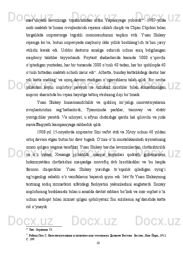 mas’uliyatli   lavozimga   topshirishdan   oldin   Yaponiyaga   yubordi 60
.   1907-yilda
noib maktab ta’limini rivojlantirish rejasini ishlab chiqdi va Chjan Chjidon bilan
birgalikda   imperatorga   tegishli   memorandumni   taqdim   etdi.   Yuan   Shikay
rejasiga   ko ra,   butun   imperiyada   majburiy   ikki   yillik   boshlang ich   ta lim   joriyʻ ʻ ʼ
etilishi   kerak   edi.   Ushbu   dasturni   amalga   oshirish   uchun   aniq   belgilangan
miqdoriy   talablar   tayyorlandi.   Poytaxt   shaharlarida   kamida   5000   o quvchi	
ʻ
o qitadigan yuztadan, har bir tumanda 2000 o rinli 40 tadan, har bir qishloqda 40	
ʻ ʻ
o rinli bittadan maktab ochish zarur edi
ʻ 61
. Albatta, bunday kattalikdagi dastur har
yili katta mablag  va uzoq davom etadigan o zgarishlarni talab qildi. Bir necha	
ʻ ʻ
yillardan   keyin   inqilobiy   jarayon   va   uzluksiz   urushlar   bilan   almashtirilgan
inqiroz sharoitida bu rejani hayotga tatbiq etishning iloji bo lmadi.	
ʻ
Yuan   Shikay   hunarmandchilik   va   qishloq   xo jaligi   innovatsiyalarini	
ʻ
rivojlantirishni   rag batlantirdi,   Tyanszinda   parklar,   tramvay   va   elektr	
ʻ
yoritgichlar   yaratdi.  Va  nihoyat,  u  afyun  chekishga   qarshi   hal   qiluvchi   va  juda
muvaffaqiyatli kampaniyaga rahbarlik qildi.
1908-yil 15-noyabrda imperator Sizi vafot etdi va Xitoy uchun 40 yildan
ortiq davom etgan butun bir davr tugadi. O zini-o zi mustahkamlash siyosatining	
ʻ ʻ
omon qolgan yagona tarafdori Yuan Shikay barcha lavozimlardan chetlashtirildi
va   o z   vatani   Xenanga   jo natildi:   manjur   knyazlari   qudratli   gubernatorni	
ʻ ʻ
hokimiyatdan   chetlatishni   maqsadga   muvofiq   deb   hisobladilar   va   bu   haqda
farmon   chiqardilar.   Yuan   Shikay   yurishga   to sqinlik   qiladigan   oyog i	
ʻ ʻ
og riganligi sababli o z vazifalarini bajarish qiyin edi. Iste’fo Yuan Shikayning	
ʻ ʻ
taxtning   sodiq   xizmatkori   sifatidagi   faoliyatini   yakunlashini   anglatardi.   Sinxay
inqilobining boshlanishi bilan u amalda davlat rahbari bo ladi va oxir-oqibat o zi	
ʻ ʻ
uchun   sadoqat   bilan   xizmat   qilgan   qobiliyatsiz   Sin   sulolasini   ag darishda   katta	
ʻ
rol o ynaydi.	
ʻ
60
 Там. Страница 73.  
61
 Рейнш Пол С. Интеллектуальные и политические течения на Дальнем Востоке. Бостон, Нью-Йорк, 1911. 
С. 199.  
32 