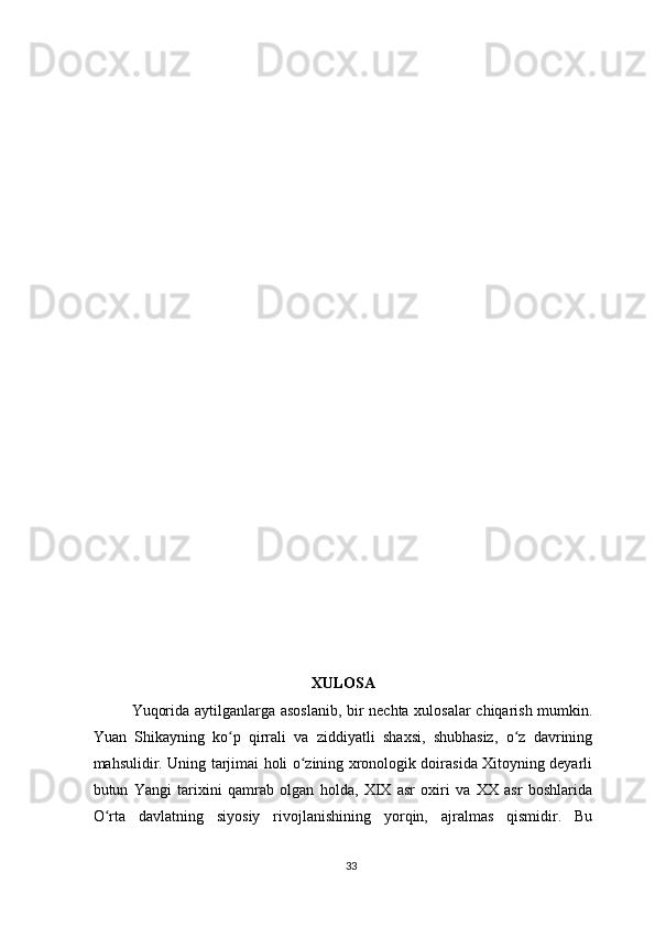 XULOSA
Yuqorida aytilganlarga asoslanib,  bir nechta xulosalar  chiqarish mumkin.
Yuan   Shikayning   ko p   qirrali   va   ziddiyatli   shaxsi,   shubhasiz,   o z   davriningʻ ʻ
mahsulidir. Uning tarjimai holi o zining xronologik doirasida Xitoyning deyarli	
ʻ
butun   Yangi   tarixini   qamrab   olgan   holda,   XIX   asr   oxiri   va   XX   asr   boshlarida
O rta   davlatning   siyosiy   rivojlanishining   yorqin,   ajralmas   qismidir.   Bu	
ʻ
33