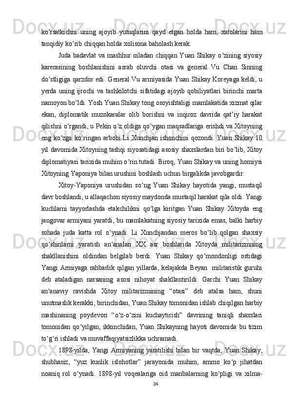 ko rsatkichni   uning   ajoyib   yutuqlarini   qayd   etgan   holda   ham,   xatolarini   hamʻ
tanqidiy ko rib chiqqan holda xolisona baholash kerak.	
ʻ
Juda badavlat  va mashhur  oiladan chiqqan Yuan Shikay o zining siyosiy	
ʻ
karerasining   boshlanishini   asrab   oluvchi   otasi   va   general   Vu   Chan   Sinning
do stligiga qarzdor edi. General Vu armiyasida Yuan Shikay Koreyaga keldi, u	
ʻ
yerda  uning  ijrochi  va  tashkilotchi   sifatidagi   ajoyib  qobiliyatlari  birinchi   marta
namoyon bo ldi. Yosh Yuan Shikay tong osoyishtaligi mamlakatida xizmat qilar	
ʻ
ekan,   diplomatik   muzokaralar   olib   borishni   va   inqiroz   davrida   qat’iy   harakat
qilishni o rgandi, u Pekin o z oldiga qo ygan maqsadlariga erishdi va Xitoyning	
ʻ ʻ ʻ
eng ko zga ko ringan arbobi  Li  Xunchjan ishonchini qozondi. Yuan Shikay 10	
ʻ ʻ
yil davomida Xitoyning tashqi siyosatidagi asosiy shaxslardan biri bo lib, Xitoy	
ʻ
diplomatiyasi tarixida muhim o rin tutadi. Biroq, Yuan Shikay va uning homiysi	
ʻ
Xitoyning Yaponiya bilan urushini boshlash uchun birgalikda javobgardir.
Xitoy-Yaponiya   urushidan   so ng   Yuan   Shikay   hayotida   yangi,   mustaqil	
ʻ
davr boshlandi, u allaqachon siyosiy maydonda mustaqil harakat qila oldi. Yangi
kuchlarni   tayyorlashda   etakchilikni   qo lga   kiritgan   Yuan   Shikay   Xitoyda   eng	
ʻ
jangovar armiyani yaratdi, bu mamlakatning siyosiy tarixida emas, balki harbiy
sohada   juda   katta   rol   o ynadi.   Li   Xunchjandan   meros   bo lib   qolgan   shaxsiy	
ʻ ʻ
qo shinlarni   yaratish   an analari   XX   asr   boshlarida   Xitoyda   militarizmning	
ʻ ʻ
shakllanishini   oldindan   belgilab   berdi.   Yuan   Shikay   qo mondonligi   ostidagi	
ʻ
Yangi  Armiyaga  rahbarlik  qilgan  yillarda, kelajakda  Beyan    militaristik  guruhi
deb   ataladigan   narsaning   asosi   nihoyat   shakllantirildi.   Garchi   Yuan   Shikay
an anaviy   ravishda   Xitoy   militarizmining   “otasi”   deb   atalsa   ham,   shuni	
ʻ
unutmaslik kerakki, birinchidan, Yuan Shikay tomonidan ishlab chiqilgan harbiy
mashinaning   poydevori   “o z-o zini   kuchaytirish”   davrining   taniqli   shaxslari	
ʻ ʻ
tomonidan  qo yilgan,  ikkinchidan,   Yuan   Shikayning   hayoti   davomida   bu   tizim	
ʻ
to g ri ishladi va muvaffaqiyatsizlikka uchramadi.	
ʻ ʻ
1898-yilda,  Yangi   Armiyaning  yaratilishi  bilan  bir   vaqtda,  Yuan  Shikay,
shubhasiz,   “yuz   kunlik   islohotlar”   jarayonida   muhim,   ammo   ko p   jihatdan	
ʻ
noaniq   rol   o ynadi.   1898-yil   voqealariga   oid   manbalarning   ko pligi   va   xilma-	
ʻ ʻ
34 