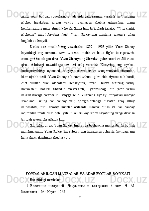 xilligi  sodir  bo lgan voqealarning juda ziddiyatli  rasmini  yaratadi  va Yuanningʻ
islohot   harakatiga   kirgan   yaxshi   niyatlariga   shubha   qilmasdan,   uning
konformizmini inkor etmaslik kerak. Shuni ham ta’kidlash kerakki, “Yuz kunlik
islohotlar”   mag lubiyatini   faqat   Yuan   Shikayning   mashhur   xiyonati   bilan
ʻ
bog lab bo lmaydi.	
ʻ ʻ
Ushbu   asar   muallifining   yozishicha,   1899   -   1908   yillar   Yuan   Shikay
hayotidagi   eng   samarali   davr,   u   o zini   mohir   va   hatto   ilg or   boshqaruvchi	
ʻ ʻ
ekanligini isbotlagan davr. Yuan Shikayning Shandun gubernatori va Jili vitse-
qiroli   sifatidagi   muvaffaqiyatlari   uni   xalq   nazarida   Xitoyning   eng   tajribali
boshqaruvchisiga   aylantirdi,   u   ajoyib   xizmatlari   va   uzoq   muddatli   xizmatlari
bilan ajralib turdi. Yuan Shikay o z davri  uchun ilg or ichki siyosat  olib bordi,	
ʻ ʻ
chet   elliklar   bilan   aloqalarni   kengaytirdi,   Yuan   Shikay   o zining   tashqi	
ʻ
ko rinishini   hozirgi   Shandun   universiteti,   Tyanszindagi   bir   qator   ta’lim	
ʻ
muassasalariga   qarzdor.  Bu  vaqtga  kelib, Yuanning  siyosiy  imtiyozlari  nihoyat
shakllandi,   uning   har   qanday   xalq   qo zg olonlariga   nisbatan   aniq   salbiy	
ʻ ʻ
munosabati,   turli   siyosiy   kuchlar   o rtasida   manevr   qilish   va   har   qanday	
ʻ
inqirozdan foyda olish qobiliyati. Yuan Shikay Xitoy hayotining yangi  davriga
tajribali siyosatchi sifatida kirdi
Shu  bilan   birga,  Yuan   Shikay  figurasiga  boshqacha  munosabatda  bo lish	
ʻ
mumkin, ammo Yuan Shikay Sin sulolasining tanazzulga uchrashi davridagi eng
katta shaxs ekanligiga shubha yo q.	
ʻ
FOYDALANILGAN MANBALAR VA ADABIYOTLAR RO YXATI	
ʻ
Rus tilidagi manbalar:
1. Восстание   ихэтуаней.   Документы   и   материалы   /   сост.   Н.   М.
Калюжная. – М.: Наука. 1968. 
35 