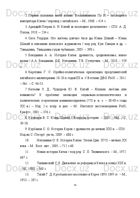 2. Первая   половина   моей   жизни.   Воспоминания   Пу   И   –   последнего
императора Китая / перевод с китайского. – М., 1968. – 424 с. 
3. Аркадий-Петров А. Н. Китай за последнее десятилетие. – СПб: А. Д.
Попов, 1910. – 234 с. 
4. Сато   Тэцудзи.   Игэ   жибэнь   цзичжэ   бися   ды   Юань   Шикай   –   Юань
Шикай   в   описании   японского   журналиста   /   под   ред.   Кун   Сянцзи   и   др.   –
Тяньцзинь: Тяньцзинь гуцзи чубаньшэ, 2005. – 398 с. 
5. Бокщанин   А.   А.   История   Китая:   древность,   средневековье,   новое
время / А.А. Бокщанин, О.Е. Непомнин, Т.В. Степугина. – М., 2010. – 559
с. 
6. Каретина   Г.   С.   Идейно-политическая   ориентация   представителей
китайского милитаризма 10-20-х годовXX в. // Вестник ДВО РАН. – 2011.
– №1. – С. 46-53. 
7. Каткова   З.   Д.,   Чудодеев   Ю.   В.   Китай   –   Япония:   любовь   или
ненависть?   К   проблеме   эволюции   социально-психологических   и
политических   стереотипов   взаимовосприятия   (VII   в.   н.   э.   –   30-40-е   годы
XX   в.)   –   Изд.   2-е,   испр.   и   доп.   –   М.:   Институт   востоковедения   РАН,
Крафт+, 2001. – 376 с. 
8. Кузнецов В. С. Юань Шикай // Вопросы истории. – 2002. – №8. – С.
39-58. 
9. Курбанов С. О. История Кореи с древности до начала XXI в. – СПб.:
Изд-во С.-Петерб. ун-та, 2009. – 680 с. 
10. Непомнин О. Е. История Китая: Эпоха Цин. XVII – начало XX
века. – М.: Вост. лит., 2005. – 712 с.60 
11. Новая история Китая / под ред. С. Л. Тихвинского. – М., 1972.
667 с.
12. Тихвинский С.Л. Движение за реформы в Китае в конце XIX в.
– М., 1980. – 360 с. 
13. Тягай Г. Д. Крестьянское восстание в Корее 1893-1895 гг. – М.,
1953. – 207 с. 
36 