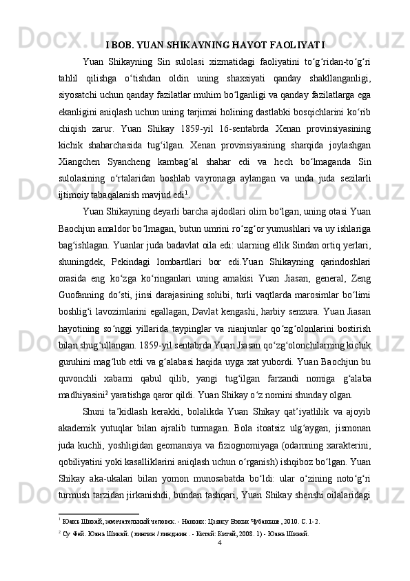 I BOB. YUAN SHIKAYNING HAYOT FAOLIYATI
Yuan   Shikayning   Sin   sulolasi   xizmatidagi   faoliyatini   to g ridan-to g riʻ ʻ ʻ ʻ
tahlil   qilishga   o tishdan   oldin   uning   shaxsiyati   qanday   shakllanganligi,	
ʻ
siyosatchi uchun qanday fazilatlar muhim bo lganligi va qanday fazilatlarga ega	
ʻ
ekanligini aniqlash uchun uning tarjimai holining dastlabki bosqichlarini ko rib	
ʻ
chiqish   zarur.   Yuan   Shikay   1859-yil   16-sentabrda   Xenan   provinsiyasining
kichik   shaharchasida   tug ilgan.   Xenan   provinsiyasining   sharqida   joylashgan	
ʻ
Xiangchen   Syancheng   kambag al   shahar   edi   va   hech   bo lmaganda   Sin	
ʻ ʻ
sulolasining   o rtalaridan   boshlab   vayronaga   aylangan   va   unda   juda   sezilarli	
ʻ
ijtimoiy tabaqalanish mavjud edi 1
. 
Yuan Shikayning deyarli barcha ajdodlari olim bo lgan, uning otasi Yuan	
ʻ
Baochjun amaldor bo lmagan, butun umrini ro zg or yumushlari va uy ishlariga	
ʻ ʻ ʻ
bag ishlagan. Yuanlar juda badavlat oila edi: ularning ellik Sindan ortiq yerlari,	
ʻ
shuningdek,   Pekindagi   lombardlari   bor   edi.Yuan   Shikayning   qarindoshlari
orasida   eng   ko zga   ko ringanlari   uning   amakisi   Yuan   Jiasan,   general,   Zeng	
ʻ ʻ
Guofanning   do sti,   jinsi   darajasining   sohibi,   turli   vaqtlarda   marosimlar   bo limi
ʻ ʻ
boshlig i lavozimlarini egallagan, Davlat kengashi, harbiy senzura. Yuan Jiasan	
ʻ
hayotining   so nggi   yillarida   taypinglar   va   nianjunlar   qo zg olonlarini   bostirish	
ʻ ʻ ʻ
bilan shug ullangan. 1859-yil sentabrda Yuan Jiasan qo zg olonchilarning kichik	
ʻ ʻ ʻ
guruhini mag lub etdi va g alabasi haqida uyga xat yubordi. Yuan Baochjun bu	
ʻ ʻ
quvonchli   xabarni   qabul   qilib,   yangi   tug ilgan   farzandi   nomiga  	
ʻ g alaba	ʻ
madhiyasini 2
 yaratishga qaror qildi. Yuan Shikay o z nomini shunday olgan.	
ʻ
Shuni   ta’kidlash   kerakki,   bolalikda   Yuan   Shikay   qat’iyatlilik   va   ajoyib
akademik   yutuqlar   bilan   ajralib   turmagan.   Bola   itoatsiz   ulg aygan,   jismonan	
ʻ
juda kuchli, yoshligidan geomansiya va fiziognomiyaga (odamning xarakterini,
qobiliyatini yoki kasalliklarini aniqlash uchun o rganish) ishqiboz bo lgan. Yuan	
ʻ ʻ
Shikay   aka-ukalari   bilan   yomon   munosabatda   bo ldi:   ular   o zining   noto g ri	
ʻ ʻ ʻ ʻ
turmush tarzidan jirkanishdi, bundan tashqari, Yuan Shikay shenshi oilalaridagi
1
 Юань Шикай, замечательный человек. - Нанкин: Цзянсу Вэньи Чубаньше, 2010. С. 1-2.
2
 Су Фей. Юань Шикай. (  
лингин  /  линджин  . -  Китай: Китай,  2008. 1) - Юань Шикай.
4 