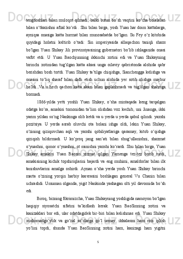 tengdoshlari bilan muloqot qilmadi, balki butun bo sh vaqtini  ko cha bolalalariʻ ʻ
bilan o tkazishni  afzal ko rdi	
ʻ ʻ  
. Shu bilan birga, yosh Yuan har doim kattalarga,
ayniqsa   onasiga   katta   hurmat   bilan   munosabatda   bo lgan.   Su   Fey   o z   kitobida	
ʻ ʻ
quyidagi   holatni   keltirib   o tadi:   Sin   imperiyasida   allaqachon   taniqli   shaxs	
ʻ
bo lgan   Yuan   Shikay   Jili   provinsiyasining   gubernatori   bo lib   ishlaganida   onasi	
ʻ ʻ
vafot   etdi.   U   Yuan   Baochjunning   ikkinchi   xotini   edi   va   Yuan   Shikayning
birinchi   xotinidan   tug ilgan   katta   akasi   unga   oilaviy   qabristonda   alohida   qabr	
ʻ
berishdan bosh tortdi. Yuan Shikay ta’tilga chiqishga, Sianchengga kelishga va
onasini   to liq   sharaf   bilan   dafn   etish   uchun   alohida   yer   sotib   olishga   majbur	
ʻ
bo ldi.   Va   u   hech   qachon   katta   akasi   bilan   gaplashmadi   va   tug ilgan   shahriga	
ʻ ʻ
bormadi.
1866-yilda   yetti   yoshli   Yuan   Shikay,   o sha   mintaqada   keng   tarqalgan	
ʻ
odatga   ko ra,   amakisi   tomonidan   ta’lim   olishdan   voz   kechib,   uni   Jinanga,   ikki	
ʻ
yarim yildan so ng Nankinga olib ketdi va u yerda u yerda qabul qilindi. yaxshi	
ʻ
pozitsiya.   U   yerda   asrab   oluvchi   ota   bolani   ishga   oldi,   lekin   Yuan   Shikay,
o zining   qiziquvchan   aqli   va   yaxshi   qobiliyatlariga   qaramay,   kitob   o qishga	
ʻ ʻ
qiziqish   bildirmadi.   U   ko proq   jang   san ati   bilan   shug ullanishni,   shaxmat	
ʻ ʻ ʻ
o ynashni, qimor o ynashni, ot minishni yaxshi ko rardi. Shu bilan birga, Yuan	
ʻ ʻ ʻ
Shikay   amakisi   Yuan   Baosin   xizmat   qilgan   Yamenga   tez-tez   borib   turdi,
amakisining   kichik   topshiriqlarini   bajardi   va   eng   muhimi,   amaldorlar   bilan   ilk
tanishuvlarini   amalga   oshirdi.   Aynan   o sha   yerda   yosh   Yuan   Shikay   birinchi	
ʻ
marta   o zining   yorqin   harbiy   karerasini   boshlagan   general   Vu   Chanin   bilan	
ʻ
uchrashdi . Umuman olganda, yigit  Nankinda yashagan  olti  yil  davomida bo sh	
ʻ
edi.
Biroq, bizning fikrimizcha, Yuan Shikayning yoshligida namoyon bo lgan	
ʻ
haqiqiy   siyosatchi   sifatini   ta’kidlash   kerak.   Yuan   BaoSinning   xotini   va
kanizaklari  bor  edi, ular  odatdagidek bir-biri  bilan kelishmas  edi. Yuan Shikay
xushomadgo ylik   va   go zal   so zlarga   qo l   urmay,   ikkalasini   ham   rozi   qilish	
ʻ ʻ ʻ ʻ
yo lini   topdi,   shunda   Yuan   BaoSinning   xotini   ham,   kanizagi   ham   yigitni	
ʻ
5 