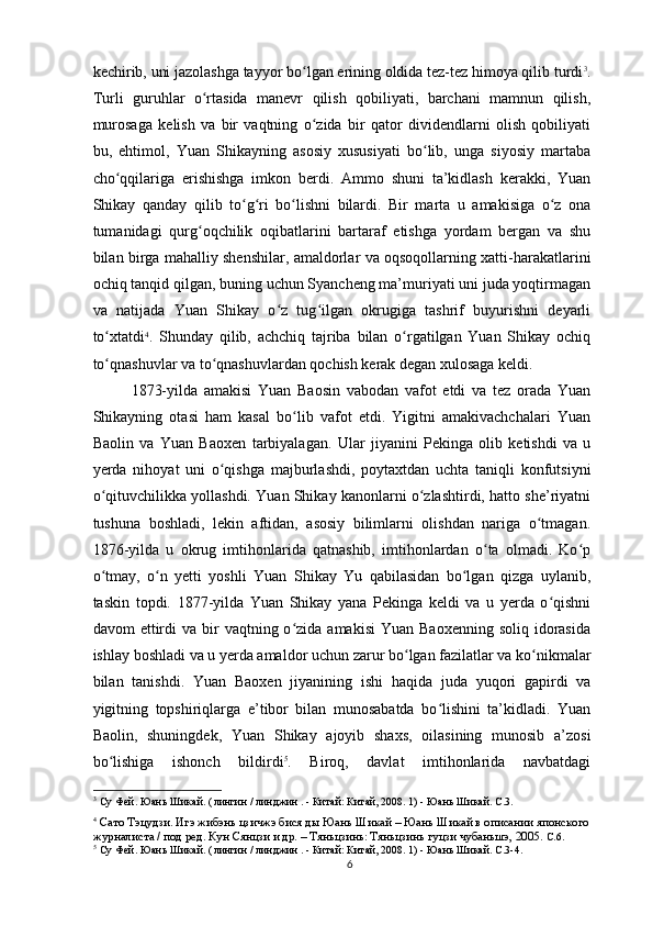 kechirib, uni jazolashga tayyor bo lgan erining oldida tez-tez himoya qilib turdiʻ 3
.
Turli   guruhlar   o rtasida   manevr   qilish   qobiliyati,   barchani   mamnun   qilish,	
ʻ
murosaga   kelish   va   bir   vaqtning   o zida   bir   qator   dividendlarni   olish   qobiliyati	
ʻ
bu,   ehtimol,   Yuan   Shikayning   asosiy   xususiyati   bo lib,   unga   siyosiy   martaba	
ʻ
cho qqilariga   erishishga   imkon   berdi.   Ammo   shuni   ta’kidlash   kerakki,   Yuan	
ʻ
Shikay   qanday   qilib   to g ri   bo lishni   bilardi.   Bir   marta   u   amakisiga   o z   ona	
ʻ ʻ ʻ ʻ
tumanidagi   qurg oqchilik   oqibatlarini   bartaraf   etishga   yordam   bergan   va   shu	
ʻ
bilan birga mahalliy shenshilar, amaldorlar va oqsoqollarning xatti-harakatlarini
ochiq tanqid qilgan, buning uchun Syancheng ma’muriyati uni juda yoqtirmagan
va   natijada   Yuan   Shikay   o z   tug ilgan   okrugiga   tashrif   buyurishni   deyarli	
ʻ ʻ
to xtatdi	
ʻ 4
.   Shunday   qilib,   achchiq   tajriba   bilan   o rgatilgan   Yuan   Shikay   ochiq	ʻ
to qnashuvlar va to qnashuvlardan qochish kerak degan xulosaga keldi.	
ʻ ʻ
1873-yilda   amakisi   Yuan   Baosin   vabodan   vafot   etdi   va   tez   orada   Yuan
Shikayning   otasi   ham   kasal   bo lib   vafot   etdi.   Yigitni   amakivachchalari   Yuan	
ʻ
Baolin   va   Yuan   Baoxen   tarbiyalagan.   Ular   jiyanini   Pekinga   olib   ketishdi   va   u
yerda   nihoyat   uni   o qishga   majburlashdi,   poytaxtdan   uchta   taniqli   konfutsiyni	
ʻ
o qituvchilikka yollashdi. Yuan Shikay kanonlarni o zlashtirdi, hatto she’riyatni	
ʻ ʻ
tushuna   boshladi,   lekin   aftidan,   asosiy   bilimlarni   olishdan   nariga   o tmagan.	
ʻ
1876-yilda   u   okrug   imtihonlarida   qatnashib,   imtihonlardan   o ta   olmadi.   Ko p	
ʻ ʻ
o tmay,   o n   yetti   yoshli   Yuan   Shikay   Yu   qabilasidan   bo lgan   qizga   uylanib,	
ʻ ʻ ʻ
taskin   topdi.   1877-yilda   Yuan   Shikay   yana   Pekinga   keldi   va   u   yerda   o qishni	
ʻ
davom  ettirdi  va  bir   vaqtning o zida  amakisi   Yuan  Baoxenning  soliq  idorasida	
ʻ
ishlay boshladi va u yerda amaldor uchun zarur bo lgan fazilatlar va ko nikmalar	
ʻ ʻ
bilan   tanishdi.   Yuan   Baoxen   jiyanining   ishi   haqida   juda   yuqori   gapirdi   va
yigitning   topshiriqlarga   e’tibor   bilan   munosabatda   bo lishini   ta’kidladi.   Yuan	
ʻ
Baolin,   shuningdek,   Yuan   Shikay   ajoyib   shaxs,   oilasining   munosib   a’zosi
bo lishiga   ishonch   bildirdi	
ʻ 5
.   Biroq,   davlat   imtihonlarida   navbatdagi
3
 Су Фей. Юань Шикай. (  
лингин  /  линджин  . -  Китай: Китай,  2008. 1) - Юань Шикай. С.3.
4
  Сато Тэцудзи. Игэ жибэнь цзичжэ бися ды Юань Шикай – Юань Шикай в описании японского 
журналиста / под ред. Кун Сянцзи и др. – Тяньцзинь: Тяньцзинь гуцзи чубаньшэ, 2005.  C.6.
5
 Су Фей. Юань Шикай. (  
лингин  /  линджин  . -  Китай: Китай,  2008. 1) - Юань Шикай. C.3-4.
6 