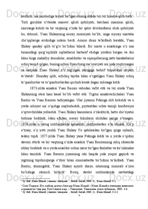 kechirib, uni jazolashga tayyor bo lgan erining oldida tez-tez himoya qilib turdiʻ 3
.
Turli   guruhlar   o rtasida   manevr   qilish   qobiliyati,   barchani   mamnun   qilish,	
ʻ
murosaga   kelish   va   bir   vaqtning   o zida   bir   qator   dividendlarni   olish   qobiliyati	
ʻ
bu,   ehtimol,   Yuan   Shikayning   asosiy   xususiyati   bo lib,   unga   siyosiy   martaba	
ʻ
cho qqilariga   erishishga   imkon   berdi.   Ammo   shuni   ta’kidlash   kerakki,   Yuan	
ʻ
Shikay   qanday   qilib   to g ri   bo lishni   bilardi.   Bir   marta   u   amakisiga   o z   ona	
ʻ ʻ ʻ ʻ
tumanidagi   qurg oqchilik   oqibatlarini   bartaraf   etishga   yordam   bergan   va   shu	
ʻ
bilan birga mahalliy shenshilar, amaldorlar va oqsoqollarning xatti-harakatlarini
ochiq tanqid qilgan, buning uchun Syancheng ma’muriyati uni juda yoqtirmagan
va   natijada   Yuan   Shikay   o z   tug ilgan   okrugiga   tashrif   buyurishni   deyarli	
ʻ ʻ
to xtatdi	
ʻ 4
.   Shunday   qilib,   achchiq   tajriba   bilan   o rgatilgan   Yuan   Shikay   ochiq	ʻ
to qnashuvlar va to qnashuvlardan qochish kerak degan xulosaga keldi.	
ʻ ʻ
1873-yilda   amakisi   Yuan   Baosin   vabodan   vafot   etdi   va   tez   orada   Yuan
Shikayning   otasi   ham   kasal   bo lib   vafot   etdi.   Yigitni   amakivachchalari   Yuan	
ʻ
Baolin   va   Yuan   Baoxen   tarbiyalagan.   Ular   jiyanini   Pekinga   olib   ketishdi   va   u
yerda   nihoyat   uni   o qishga   majburlashdi,   poytaxtdan   uchta   taniqli   konfutsiyni	
ʻ
o qituvchilikka yollashdi. Yuan Shikay kanonlarni o zlashtirdi, hatto she’riyatni	
ʻ ʻ
tushuna   boshladi,   lekin   aftidan,   asosiy   bilimlarni   olishdan   nariga   o tmagan.	
ʻ
1876-yilda   u   okrug   imtihonlarida   qatnashib,   imtihonlardan   o ta   olmadi.   Ko p	
ʻ ʻ
o tmay,   o n   yetti   yoshli   Yuan   Shikay   Yu   qabilasidan   bo lgan   qizga   uylanib,	
ʻ ʻ ʻ
taskin   topdi.   1877-yilda   Yuan   Shikay   yana   Pekinga   keldi   va   u   yerda   o qishni	
ʻ
davom  ettirdi  va  bir   vaqtning o zida  amakisi   Yuan  Baoxenning  soliq  idorasida	
ʻ
ishlay boshladi va u yerda amaldor uchun zarur bo lgan fazilatlar va ko nikmalar	
ʻ ʻ
bilan   tanishdi.   Yuan   Baoxen   jiyanining   ishi   haqida   juda   yuqori   gapirdi   va
yigitning   topshiriqlarga   e’tibor   bilan   munosabatda   bo lishini   ta’kidladi.   Yuan	
ʻ
Baolin,   shuningdek,   Yuan   Shikay   ajoyib   shaxs,   oilasining   munosib   a’zosi
bo lishiga   ishonch   bildirdi	
ʻ 5
.   Biroq,   davlat   imtihonlarida   navbatdagi
3
 Су Фей. Юань Шикай. (  
лингин  /  линджин  . -  Китай: Китай,  2008. 1) - Юань Шикай. С.3.
4
  Сато Тэцудзи. Игэ жибэнь цзичжэ бися ды Юань Шикай – Юань Шикай в описании японского 
журналиста / под ред. Кун Сянцзи и др. – Тяньцзинь: Тяньцзинь гуцзи чубаньшэ, 2005.  C.6.
5
 Су Фей. Юань Шикай. (  
лингин  /  линджин  . -  Китай: Китай,  2008. 1) - Юань Шикай. C.3-4.
6