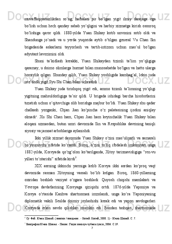 muvaffaqiyatsizlikdan   so ng,   hafsalasi   pir   bo lgan   yigit   ilmiy   darajaga   egaʻ ʻ
bo lish  uchun  hech  qanday  sabab  yo qligini   va harbiy xizmatga  kirish  osonroq	
ʻ ʻ
bo lishiga   qaror   qildi.   1880-yilda   Yuan   Shikay   kotib   unvonini   sotib   oldi   va
ʻ
Shandunga   jo nadi   va   u   yerda   yuqorida   aytib   o tilgan   general   Vu   Chan   Sin	
ʻ ʻ
brigadasida   askarlarni   tayyorlash   va   tartib-intizom   uchun   mas’ul   bo lgan	
ʻ
adyutant lavozimini oldi.
Shuni   ta’kidlash   kerakki,   Yuan   Shikaydan   tizimli   ta’lim   yo qligiga	
ʻ
qaramay, u doimo olimlarga hurmat bilan munosabatda bo lgan va hatto ularga	
ʻ
homiylik  qilgan. Shunday  qilib, Yuan  Shikay yoshligida  kambag al,  lekin juda	
ʻ
iste’dodli yigit Syu Shi Chan bilan uchrashdi .
Yuan   Shikay   juda   tirishqoq   yigit   edi,   ammo   tizimli   ta’limning   yo qligi	
ʻ
yigitning   mahsuldorligiga   ta’sir   qildi.   U   brigada   ishidagi   barcha   hisobotlarini
tuzatish uchun o qituvchiga olib borishga majbur bo ldi. Yuan Shikay shu qadar	
ʻ ʻ
chalkash   yozganki,   Chjan   Jian   ko pincha   o z   palatasining   ijodini   aniqlay	
ʻ ʻ
olmadi 6
.   Xu   Shi   Chan   ham,   Chjan   Jian   ham   keyinchalik   Yuan   Shikay   bilan
aloqani   uzmasdan,   butun   umri   davomida   Sin   va   Respublika   davrining   taniqli
siyosiy va jamoat arboblariga aylanishdi.
Ikki   yillik  xizmat   davomida Yuan  Shikay o zini  mas’uliyatli   va  samarali	
ʻ
bo ysunuvchi   sifatida   ko rsatdi.   Biroq,   o zini   to liq   ifodalash   imkoniyati   unga	
ʻ ʻ ʻ ʻ
1882-yilda,   Koreyada   qo zg olon   ko tarilganda,   Xitoy   tarixnavisligiga   “ren-vu	
ʻ ʻ ʻ
yillari to ntarishi” sifatida kirdi	
ʻ 7
.
XIX   asrning   ikkinchi   yarmiga   kelib   Koreya   ikki   asrdan   ko proq   vaqt	
ʻ
davomida   rasman   Xitoyning   vassali   bo lib   kelgan.   Biroq,   1860-yillarning	
ʻ
oxiridan   boshlab   vaziyat   o zgara   boshladi:   Quyosh   chiqishi   mamlakati   va	
ʻ
Yevropa   davlatlarining   Koreyaga   qiziqishi   ortdi.   1876-yilda   Yaponiya   va
Koreya   o rtasida   Kanhva   shartnomasi   imzolandi,   unga   ko ra   Yaponiyaning	
ʻ ʻ
diplomatik   vakili   Seulda   doimiy   joylashishi   kerak   edi   va   yapon   savdogarlari
Koreyada   erkin   savdo   qilishlari   mumkin   edi.   Bundan   tashqari,   shartnomada
6
 Су Фей. Юань Шикай. (  
лингин  /  линджин  . -  Китай: Китай,  2008. 1) - Юань Шикай. С. 7.  
7
 Биография Юань Шикая. - Пекин: Гоцзи вэньхуа чубань гунси, 2006. C.19.
7 