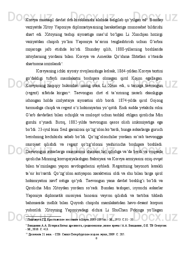 Koreya mustaqil davlat deb hisoblanishi alohida belgilab qo yilgan edʻ 8
. Bunday
vaziyatda Xitoy Yaponiya diplomatiyasining harakatlariga munosabat  bildirishi
shart   edi.   Xitoyning   tashqi   siyosatiga   mas’ul   bo lgan   Li   Xunchjan   hozirgi	
ʻ
vaziyatdan   chiqish   yo lini   Yaponiya   ta’sirini   tenglashtirish   uchun   G arbni	
ʻ ʻ
mojaroga   jalb   etishda   ko rdi.   Shunday   qilib,   1880-yillarning   boshlarida	
ʻ
xitoylarning   yordami   bilan.   Koreya   va   Amerika   Qo shma   Shtatlari   o rtasida	
ʻ ʻ
shartnoma imzolandi 9
.
Koreyaning ichki siyosiy rivojlanishiga kelsak, 1864-yildan Koreya taxtini
go dakligi   tufayli   mamlakatni   boshqara   olmagan   qirol   Kojon   egallagan.	
ʻ
Koreyaning   haqiqiy   hukmdori   uning   otasi   Li   Xeun   edi,   u   tarixga   taevongun
(regent)   sifatida   kirgan 10
.   Taevongun   chet   el   ta’sirining   zararli   ekanligiga
ishongan   holda   izolyatsiya   siyosatini   olib   bordi.   1874-yilda   qirol   Gojong
turmushga chiqdi va regent o z hokimiyatini yo qotdi. Endi sudda yetakchi rolni	
ʻ ʻ
G arb   davlatlari   bilan   ochiqlik   va   muloqot   uchun   tashkil   etilgan   qirolicha   Min	
ʻ
guruhi   o ynadi.   Biroq,   1882-yilda   taevongun   qasos   olish   imkoniyatiga   ega	
ʻ
bo ldi. 23-iyul kuni Seul garnizoni qo zg olon ko tardi, bunga askarlarga guruch	
ʻ ʻ ʻ ʻ
berishning   kechikishi   sabab   bo ldi.   Qo zg olonchilar   yordam   so rab   taevongga	
ʻ ʻ ʻ ʻ
murojaat   qilishdi   va   regent   qo zg olonni   yashirincha   boshqara   boshladi.	
ʻ ʻ
Daewongun askarlarga muammoni shaxsan hal qilishga va’da berdi va voqeada
qirolicha Minning korrupsiyalashgan fraksiyasi va Koreya armiyasini oziq-ovqat
bilan   ta’minlagan   yapon   savdogarlarini   aybladi.   Regentning   bayonoti   kerakli
ta’sir   ko rsatdi.   Qo zg olon   antiyapon   xarakterini   oldi   va   shu   bilan   birga   qirol	
ʻ ʻ ʻ
hokimiyatini   xavf   ostiga   qo ydi	
ʻ .   Taevongun   yana   davlat   boshlig i   bo ldi   va	ʻ ʻ
Qirolicha   Min   Xitoydan   yordam   so radi.   Bundan   tashqari,   isyonchi   askarlar	
ʻ
Yaponiya   diplomatik   missiyasi   binosini   vayron   qilishdi   va   tartibni   tiklash
bahonasida   zudlik   bilan   Quyosh   chiqishi   mamlakatidan   havo-desant   korpusi
yuborildi.   Xitoyning   Yaponiyadagi   elchisi   Li   ShuChan   Pekinga   yo llagan	
ʻ
8
 Подтянуть ГД. Крестьянское восстание в Корее 1893-1895 гг. - М., 1953. С.31 - 33.
9
 Бокщанин А.А. История Китая: древность, средневековье, новое время / А.А. Бокщанин, О.Е.  
ТВ Степугин.
- М., 2010. С. 413.
10
 До начала 21 века. - СПб: Санкт-Петербургское изд-во. муки, 2009. С. 285.
8 