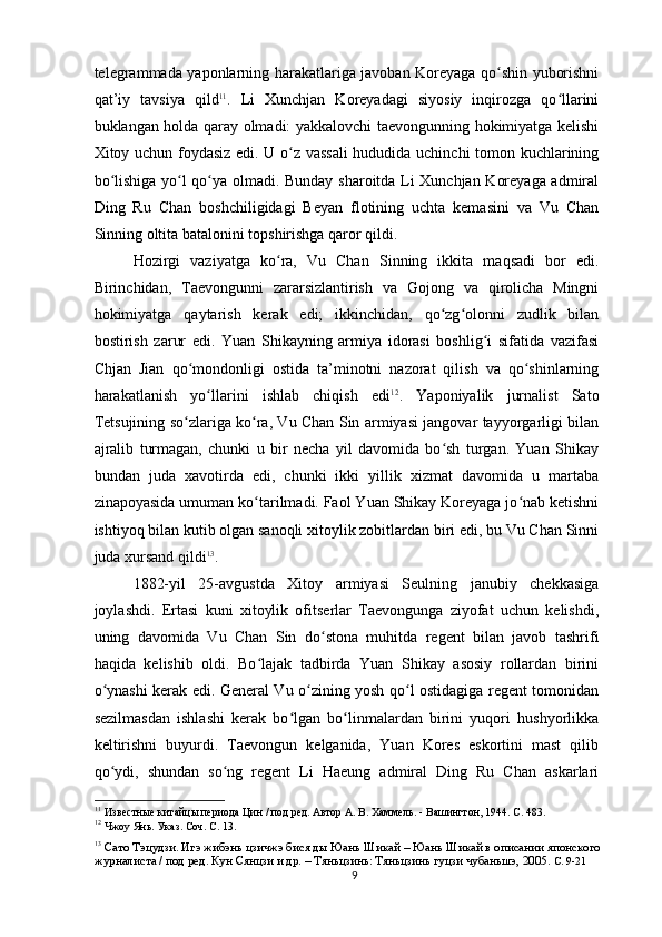 telegrammada yaponlarning harakatlariga javoban Koreyaga qo shin yuborishniʻ
qat’iy   tavsiya   qild 11
.   Li   Xunchjan   Koreyadagi   siyosiy   inqirozga   qo llarini	
ʻ
buklangan holda qaray olmadi: yakkalovchi taevongunning hokimiyatga kelishi
Xitoy uchun foydasiz edi. U o z vassali  hududida uchinchi  tomon kuchlarining	
ʻ
bo lishiga yo l qo ya olmadi. Bunday sharoitda Li Xunchjan Koreyaga admiral	
ʻ ʻ ʻ
Ding   Ru   Chan   boshchiligidagi   Beyan   flotining   uchta   kemasini   va   Vu   Chan
Sinning oltita batalonini topshirishga qaror qildi.
Hozirgi   vaziyatga   ko ra,   Vu   Chan   Sinning   ikkita   maqsadi   bor   edi.	
ʻ
Birinchidan,   Taevongunni   zararsizlantirish   va   Gojong   va   qirolicha   Mingni
hokimiyatga   qaytarish   kerak   edi;   ikkinchidan,   qo zg olonni   zudlik   bilan	
ʻ ʻ
bostirish   zarur   edi.   Yuan   Shikayning   armiya   idorasi   boshlig i   sifatida   vazifasi	
ʻ
Chjan   Jian   qo mondonligi   ostida   ta’minotni   nazorat   qilish   va   qo shinlarning	
ʻ ʻ
harakatlanish   yo llarini   ishlab   chiqish   edi	
ʻ 12
.   Yaponiyalik   jurnalist   Sato
Tetsujining so zlariga ko ra, Vu Chan Sin armiyasi jangovar tayyorgarligi bilan	
ʻ ʻ
ajralib   turmagan,   chunki   u   bir   necha   yil   davomida   bo sh   turgan.   Yuan   Shikay	
ʻ
bundan   juda   xavotirda   edi,   chunki   ikki   yillik   xizmat   davomida   u   martaba
zinapoyasida umuman ko tarilmadi. Faol Yuan Shikay Koreyaga jo nab ketishni	
ʻ ʻ
ishtiyoq bilan kutib olgan sanoqli xitoylik zobitlardan biri edi, bu Vu Chan Sinni
juda xursand qildi 13
.
1882-yil   25-avgustda   Xitoy   armiyasi   Seulning   janubiy   chekkasiga
joylashdi.   Ertasi   kuni   xitoylik   ofitserlar   Taevongunga   ziyofat   uchun   kelishdi,
uning   davomida   Vu   Chan   Sin   do stona   muhitda   regent   bilan   javob   tashrifi	
ʻ
haqida   kelishib   oldi.   Bo lajak   tadbirda   Yuan   Shikay   asosiy   rollardan   birini	
ʻ
o ynashi kerak edi. General Vu o zining yosh qo l ostidagiga regent tomonidan	
ʻ ʻ ʻ
sezilmasdan   ishlashi   kerak   bo lgan   bo linmalardan   birini   yuqori   hushyorlikka	
ʻ ʻ
keltirishni   buyurdi.   Taevongun   kelganida,   Yuan   Kores   eskortini   mast   qilib
qo ydi,   shundan   so ng   regent   Li   Haeung   admiral   Ding   Ru   Chan   askarlari	
ʻ ʻ
11
 Известные китайцы периода Цин / под ред. Автор А. В. Хаммель. - Вашингтон, 1944. С. 483.
12
 Чжоу Янь. Указ. Соч. С. 13.
13
  Сато Тэцудзи. Игэ жибэнь цзичжэ бися ды Юань Шикай – Юань Шикай в описании японского 
журналиста / под ред. Кун Сянцзи и др. – Тяньцзинь: Тяньцзинь гуцзи чубаньшэ, 2005.  С. 9-21 
9 