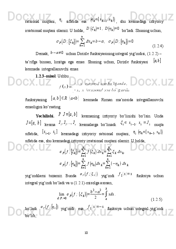 10ratsional   nuqtani,  ηk   sifatida   esa  	(ηk∈[xk−1,xk]) ,   shu   kesmadagi   ixtiyoriy
irratsional nuqtani olamiz. U holda, 	
D	(ξk)=	1,D	(ηk)=	0  bo‘ladi. Shuning uchun, 	
σР(D	;{ξk})=	∑
k=1
n	
Δx	k=	b−	a,	σР(D	;{ηk})=	0
                 (1.2.4)
Demak, 	
b−	a≠	0  uchun Dirixle funksiyasining integral yig‘indisi,   (1.2.2) –
ta’rifga   binoan,   limitga   ega   emas.   Shuning   uchun,   Dirixle   funksiyasi    	
[a,b]
kesmada  integrallanuvchi emas. 
1.2. 3 –misol . Ushbu
funksiya ning  	
[a,b]⊂	R	(a<b)   kesmada   Riman   ma’nosida   integrallanuvchi
emas ligini ko‘rsating .
Yechilishi.  	
P	J=	[a,b]   kesmaning   ixtiyoriy   bo‘linishi   bo‘lsin.   Unda	
J=[a,b]
  kesma  	J1,J2,...,Jn   kesmalarga   bo‘linadi.  	ξk∈[xk−1,xk]=	Jk   nuqta
sifatida,  	
[xk−1,xk]   kesmadagi   ixtiyoriy   ratsional   nuqtani,  	ηk(ηk∈[xk−1,xk])
sifatida esa, shu kesmadagi ixtiyoriy irratsional nuqtani olamiz. U holda,	
σP(f;{ξk})=	∑
k=1
n	
f(ξk)⋅Δx	k=	∑
k=1
n	
ξk⋅Δx	k,	
σP(f;{ηk})=	∑
k=1
n	
f(ηk)Δx	k=	∑
k=1
n	
(−	ηk)⋅Δx	k
y ig‘indilarni   tuzamiz.   Bunda  	
σP(f;{ξk})   yig‘indi  	f1(x)=	x   funksiya   uchun
integral yig‘indi bo‘ladi va u  ( 1.2.1 ) -misolga asosan, 
                             	
lim
d(P)→0
σP(f;{ξk})=	b2−	a2	
2	
=	∫
a
b	
xdx	.                                  (1.2.5)
b o‘ladi.  	
σP(f;{ηk})   yig‘indi     esa,  	f2(x)=−	x   funksiya   uchun   integral   yig‘indi
bo‘lib,  