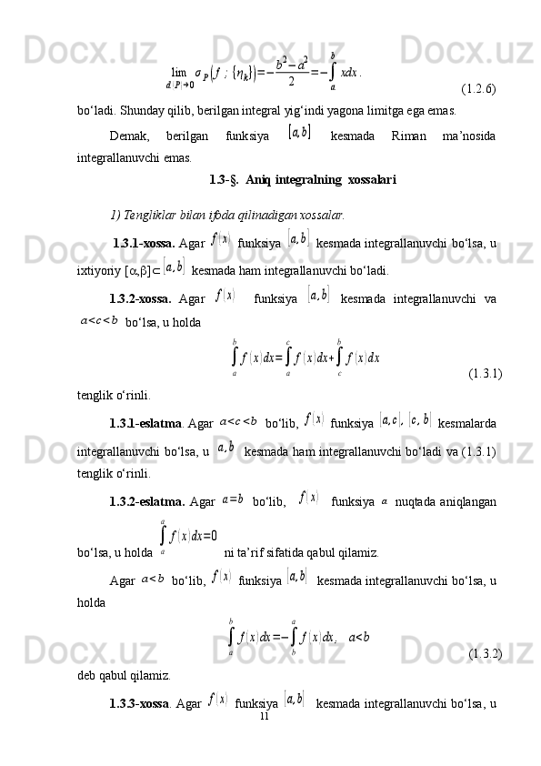 11                           lim
d(P)→0
σP(f;{ηk})=−	b2−	a2	
2	
=	−∫
a
b	
xdx	.                               (1.2.6)
bo‘ladi. Shunday qilib, berilgan integral yig‘indi yagona limitga ega emas.
Demak,   berilgan   funk s iya  	
[a,b]   kesma da   Riman   ma’nosida
integrallanuvchi  e mas.
1.3-§.   Aniq integralning  xossalari
1) Tengliklar bilan ifoda qilinadigan xossalar.
  1.3.1-xossa.   Agar  	
f(x)   funksiya  	[a,b]   kesmada integrallanuvchi bo‘lsa, u
ixtiyoriy [ a , b ] Ì	
[a,b]  kesmada ham integrallanuvchi bo‘ladi.
1.3.2-xossa.   Agar  	
f(x)     funksiya  	[a,b]   kesmada   integrallanuvchi   va	
a<c<b
 bo‘lsa, u holda 
      	
∫
a
b	
f(x)dx	=∫
a
c	
f(x)dx	+∫
c
b	
f(x)dx           (1.3.1) 
tenglik o‘rinli.
1.3.1-eslatma . Agar 	
a<c<b  bo‘lib, 	f(x)  funksiya 	[a,c],[c,b]  kesmalarda
integrallanuvchi bo‘lsa, u  	
[a,b]   kesmada ham integrallanuvchi bo‘ladi va (1.3.1)
tenglik o‘rinli.
1.3.2-eslatma.   Agar  	
a=b   bo‘lib,    	f(x)     funksiya  	a   nuqtada   aniqlangan
bo‘lsa, u holda 	
∫
a
a	
f(x)dx	=0  ni ta’rif sifatida qabul qilamiz. 
Agar 	
a<b  bo‘lib ,  	f(x)  funksiya 	[a,b]     kesmada  integrallanuvchi bo‘lsa, u
holda 	
∫
a
b	
f(x)dx	=−∫
b
a	
f(x)dx	,	a<b
                              (1.3.2)
deb qabul qilamiz.
1.3.3-xossa . Agar  	
f(x)   funksiya  	[a,b]     kesmada   integrallanuvchi bo‘lsa, u 