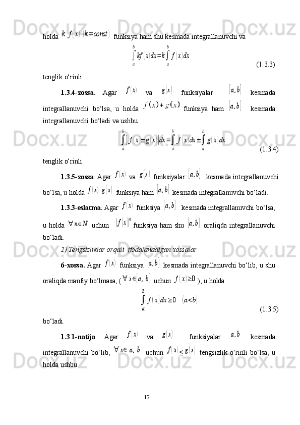 12holda k	f(x)(k=	const	)  funksiya ham shu  kesmada  integrallanuvchi va
         	
∫
a
b
kf	(x)dx	=	k∫
a
b	
f(x)dx                                      (1.3.3)
tenglik o‘rinli. 
1.3.4-xossa.   Agar  	
f(x)   va  	g(x)   funksiyalar    	[a,b]   kesmada
integrallanuvchi   bo‘lsa,   u   holda     funksiya   ham  	
[a,b]     kesmada
integrallanuvchi bo‘ladi va ushbu 	
∫
a
b
[f(x)±	g(x)]dx	=∫
a
b	
f(x)dx	±∫
a
b	
g(x)dx
        (1.3.4)
tenglik o‘rinli.
1.3. 5-xossa . Agar 	
f(x)  va 	g(x)  funksiyalar  	[a,b]     kesmada  integrallanuvchi
bo‘lsa, u holda 	
f(x)g(x)  funksiya ham  	[a,b]   kesmada  integrallanuvchi bo‘ladi.
1.3.3-eslatma.  Agar 	
f(x)  funksiya 	[a,b]     kesmada  integrallanuvchi bo‘lsa,
u holda  	
∀	n∈N   uchun   	|f(x)|n funksiya ham shu  	[a,b]   oraliqda integrallanuvchi
bo‘ladi. 
2) Tengsizliklar  orqali   ifoda la nadigan xossalar.
6-xossa.   Agar  	
f(x)   funksiya  	[a,b]   kesmada   integrallanuvchi bo‘lib, u shu
oraliqda manfiy bo‘lmasa, (	
∀	x∈[a,b]  uchun 	f(x)≥	0 ), u holda 	
∫
a
b	
f(x)dx	≥	0	(a<b)
                                  (1.3.5)
bo‘ladi.
1.3 . 1 -natija .   Agar  	
f(x)   va  	g(x)     funksiyalar  	[a,b]   kesmada
integrallanuvchi   bo‘lib,  	
∀	x∈[a,b]   uchun  	f(x) ≤	g(x)   tengsizlik   o‘rinli   bo‘lsa,   u
holda ushbu  