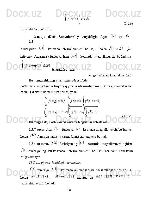 13∫
a
b	
f(x)dx	≤∫
a
b
g(x)dx                                         (1.3.6)
tengsizlik ham o‘rinli .
1.3. 2 -natija   (Koshi-Bunyakovskiy   tengsizligi ) .   Agar  	
f(x)   va  	g(x)
funksiyalar  	
[a,b]     kesmada   integrallanuvchi   bo‘lsa,   u   holda  	f(x) - a	g(x)   ( a -
ixtiyoriy   o‘zgarmas)   funksiya   ham  	
[a,b]     kesmada   integrallanuvchi   bo‘ladi   va	
∫
a
b
[f(x)−	αg	(x)]2dx	≥	0
 tengsizlik o‘rinli. 
Bu     tengsizlikning   chap   tomonidagi   ifoda  	
α   ga   nisbatan   kvadrat   uchhad
bo‘lib, u 	
α  ning barcha haqiqiy qiymatlarida manfiy emas. Demak, kvadrat uch-
hadning diskriminanti musbat emas, ya’ni 
                         	
[∫
a
b	
f(x)g(x)dx	]2−∫
a
b	
f2(x)dx	⋅∫
a
b
g2(x)dx	≤	0,	
|∫
a
b	
f(x)⋅g(x)dx	|≤	√∫
a
b	
f2(x)dx	⋅√∫
a
b
g2(x)dx                        (1.3.7)
   Bu tengsizlik, Koshi-Bunyakovskiy tengsizligi deb ataladi.
1.3.7-xossa.  Agar 	
f(x)   funksiya  	[a,b]   kesmada integrallanuvchi bo‘lsa , u
holda |	
	x	f | funksiya ham shu kesmada integrallanuvchi bo‘ladi.          
     1.3.4-eslatma.   |	
	x	f |   funksiyaning  	[a,b]   kesmada   integrallanuvchiligidan ,	
f(x)
  funksiyaning   shu   kesmada     integrallanuvchi     bo‘lishi     har   doim   ham   kelib
chiqavermaydi.
3)   O‘rta qiymat  haqidagi  teoremalar.  	
f(x)
  funksiya  	[a,b]     kesmada   aniqlangan   va   chegaralangan   bo‘lsin.   U
holda  	
m=	inf	{f(x)} ,    	M	=	sup	{f(x)}   mavjud   va  	m≤	f(x)≤	M	,	∀	x∈[a;b]
tengsizlik   o‘rinli bo‘ladi. 