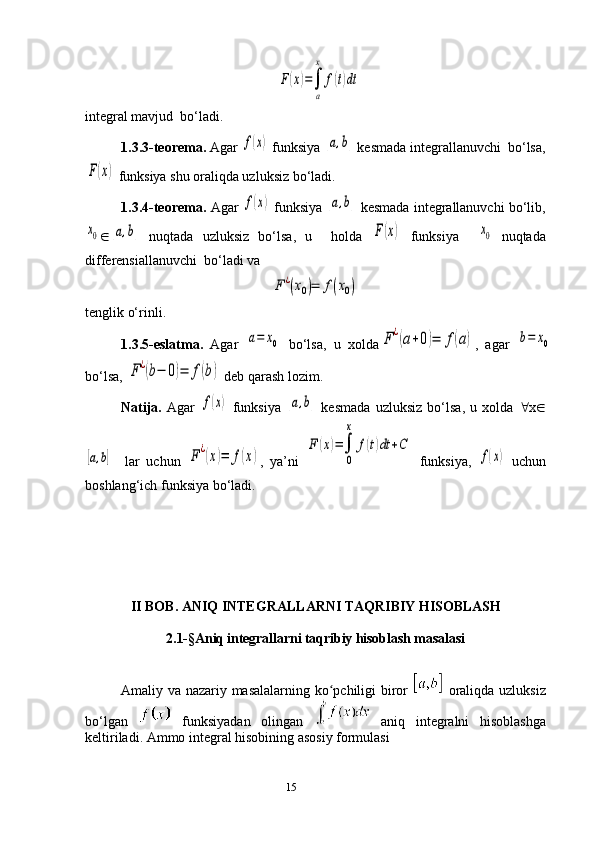15F(x)=∫
a
x	
f(t)dtintegral mavjud  bo‘ladi. 
1.3.3-teorema.  Agar 	
f(x)  funksiya 	[a,b]  kesmada integrallanuvchi  bo‘lsa,	
F(x)
 funksiya shu oraliqda uzluksiz bo‘ladi.
1.3.4-teorema.  Agar  	
f(x)   funksiya  	[a,b]  kesmada integrallanuvchi bo‘lib,	
x0
Î	[a,b]   nuqtada   uzluksiz   bo‘lsa,   u     holda  	F(x)   funksiya    	x0   nuqtada
differensiallanuvchi  bo‘ladi va 	
F	¿(x0)=	f(x0)
tenglik o‘rinli.
       1.3.5 -eslatma.   Agar  	
a=	x0   bo‘lsa,   u   xolda	F	¿(a+0)=	f(a) ,   agar  	b=	x0
bo‘lsa, 	
F	¿(b−	0)=	f(b)   deb qarash  lozim . 
Natija.   Agar  
f(x)   funksiya  	[a,b]   kesmada   uzluksiz   bo‘lsa,   u   xolda   " x Î	
[a,b]
    lar   uchun  	F¿(x)=	f(x) ,   ya’ni  	
F	(x)=∫
0
x	
f(t)dt	+C   funksiya ,  	
f(x)   uchun
boshlang‘ich funksiya bo‘ladi.
             II BOB. ANIQ   INTEGRALLARNI   TAQRIBIY   HISOBLASH
2.1-§Aniq integrallarni taqribiy hisoblash masalasi
Amaliy va nazariy masalalarning ko pchiligi biror  	
ʻ   oraliqda uzluksiz
bo‘lgan     funksiyadan   olingan     aniq   integralni   hisoblashga
keltiriladi. Ammo integral hisobining asosiy formulasi 
