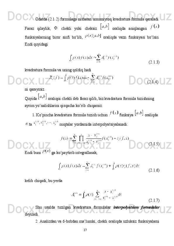 17Odatda (2.1.2) formulaga nisbatan umumiyroq kvadratura formula qaraladi.
Faraz   qilaylik,     chekli   yoki   cheksiz     oraliqda   aniqlangan  
funksiyalarning   biror   sinfi   bo‘lib,     oraliqda   vazn   funksiyasi   bo‘lsin.
Endi quyidagi
                                                               (2.1.3)
kvadratura formula va uning qoldiq hadi
                                                                (2.1.4)
ni qaraymiz.
Quyida   oraliqni chekli deb faraz qilib, biz kvadratura formula tuzishning 
ayrim yo‘nalishlarini qisqacha ko‘rib chiqamiz.
       1. Ko‘pincha kvadratura formula tuzish uchun    funksiya   oraliqda
  ta    nuqtalar yordamida interpolyatsiyalanadi:
                    (2.1.5)
Endi buni    ga ko‘paytirib integrallasak ,
          (2.1.6)
kelib chiqadi, bu yerda
                           (2.1.7)
Shu   usulda   tuzilgan   kvadratura   formulalar   interpolyatsion   formulalar
deyiladi.
2. Analizdan va 6-bobdan ma’lumki, chekli oraliqda uzluksiz funksiyalarni 