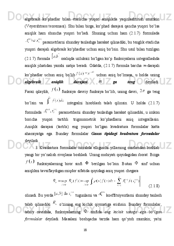 18algebraik   ko‘phadlar   bilan   etarlicha   yuqori   aniqlikda   yaqinlashtirish   mumkin
(Veyershtrass teoremasi). Shu bilan birga, ko‘phad darajasi qancha yuqori bo‘lsa
aniqlik   ham   shuncha   yuqori   bo‘ladi.   Shuning   uchun   ham   (2.1.7)   formulada
  parametrlarni shunday tanlashga harakat qilinadiki, bu tenglik etarlicha
yuqori   darajali   algebraik   ko‘phadlar   uchun   aniq   bo‘lsin.   Shu  usul   bilan   tuzilgan
(2.1.7) formula     oraliqda uzluksiz bo‘lgan ko‘p funksiyalarni integrallashda
aniqlik   jihatidan   yaxshi   natija   beradi.   Odatda,   (2.1.7)   formula   barcha  m -darajali
ko phadlar   uchun   aniq   bo‘lib	
ʻ   uchun   aniq   bo‘lmasa,   u   holda   uning
algebraik   aniqlik   darajasi     ga   teng   deyiladi.
Faraz   qilaylik,     funksiya   davriy   funksiya   bo‘lib,   uning   davri,     ga   teng
bo lsin   va  
ʻ   integralni   hisoblash   talab   qilinsin.   U   holda   (2.1.7)
formulada     parametrlarni shunday  tanlashga harakat qilinadiki, u imkon
boricha   yuqori   tartibli   trigonometrik   ko‘phadlarni   aniq   integrallasin.
Aniqlik   darajasi   (tartibi)   eng   yuqori   bo‘lgan   kvadratura   formulalar   katta
ahamiyatga   ega.   Bunday   formulalar   Gauss   tipidagi   kvadratura   formulalar
deyiladi.
3. Kvadratura formulalar tuzishda elliginchi yillarning oxirlaridan boshlab
yangi bir yo‘nalish rivojlana boshladi. Uning mohiyati quyidagidan iborat. Bizga
  funksiyalarning   biror   sinfi     berilgan   bo lsin.   Butun  	
ʻ   sinf   uchun
aniqlikni tavsiflaydigan miqdor sifatida quyidagi aniq yuqori chegara
        (2.1.8)
olinadi. Bu yerda   tugunlarni va     koeffitsiyentlarni shunday tanlash
talab   qilinadiki     o zining   eng   kichik   qiymatiga   erishsin.   Bunday   formulalar,	
ʻ
tabiiy   ravishda,   funksiyalarning     sinfida   eng   kichik   xatoga   ega   bo lgan	
ʻ
formulalar   deyiladi.   Masalani   boshqacha   tarzda   ham   qo‘yish   mumkin;   ya'ni 
