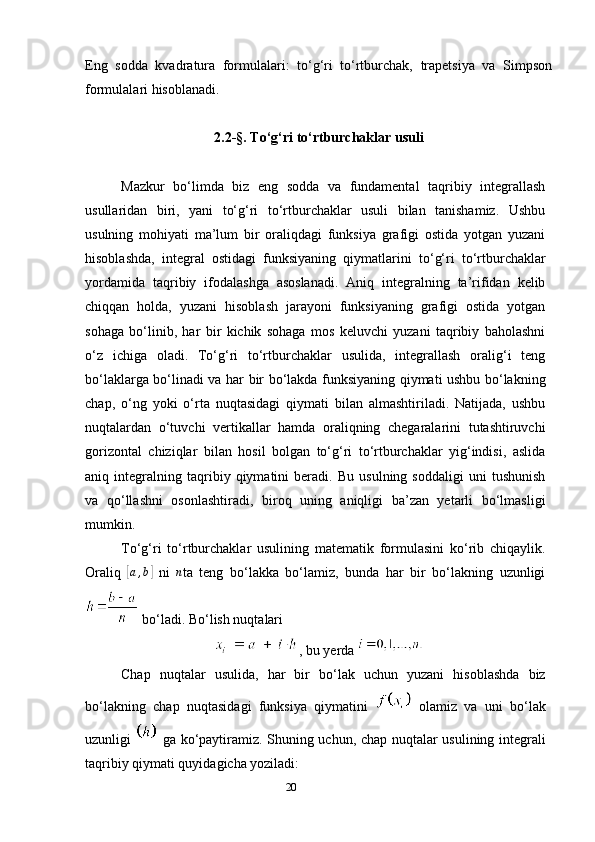 20Eng   sodda   kvadratura   formulalari:   to‘g‘ri   to‘rtburchak,   trapetsiya   va   Simpson
formulalari hisoblanadi.
2.2-§. To‘g‘ri to‘rtburchaklar usuli
Mazkur   bo‘limda   biz   eng   sodda   va   fundamental   taqribiy   integrallash
usullaridan   biri,   yani   to‘g‘ri   to‘rtburchaklar   usuli   bilan   tanishamiz.   Ushbu
usulning   mohiyati   ma’lum   bir   oraliqdagi   funksiya   grafigi   ostida   yotgan   yuzani
hisoblashda,   integral   ostidagi   funksiyaning   qiymatlarini   to‘g‘ri   to‘rtburchaklar
yordamida   taqribiy   ifodalashga   asoslanadi.   Aniq   integralning   ta’rifidan   kelib
chiqqan   holda,   yuzani   hisoblash   jarayoni   funksiyaning   grafigi   ostida   yotgan
sohaga   bo‘linib,   har   bir   kichik   sohaga   mos   keluvchi   yuzani   taqribiy   baholashni
o‘z   ichiga   oladi.   To‘g‘ri   to‘rtburchaklar   usulida,   integrallash   oralig‘i   teng
bo‘laklarga bo‘linadi va har bir bo‘lakda funksiyaning qiymati ushbu bo‘lakning
chap,   o‘ng   yoki   o‘rta   nuqtasidagi   qiymati   bilan   almashtiriladi.   Natijada,   ushbu
nuqtalardan   o‘tuvchi   vertikallar   hamda   oraliqning   chegaralarini   tutashtiruvchi
gorizontal   chiziqlar   bilan   hosil   bolgan   to‘g‘ri   to‘rtburchaklar   yig‘indisi,   aslida
aniq   integralning   taqribiy   qiymatini   beradi.   Bu   usulning   soddaligi   uni   tushunish
va   qo‘llashni   osonlashtiradi,   biroq   uning   aniqligi   ba’zan   yetarli   bo‘lmasligi
mumkin.
To‘g‘ri   to‘rtburchaklar   usulining   matematik   formulasini   ko‘rib   chiqaylik.
Oraliq  [a,b]   ni   n
ta   teng   bo‘lakka   bo‘lamiz,   bunda   har   bir   bo‘lakning   uzunligi
 bo‘ladi. Bo‘lish nuqtalari 
, bu yerda 
Chap   nuqtalar   usulida,   har   bir   bo‘lak   uchun   yuzani   hisoblashda   biz
bo‘lakning   chap   nuqtasidagi   funksiya   qiymatini     olamiz   va   uni   bo‘lak
uzunligi     ga ko‘paytiramiz. Shuning uchun, chap nuqtalar usulining integrali
taqribiy qiymati quyidagicha yoziladi: 