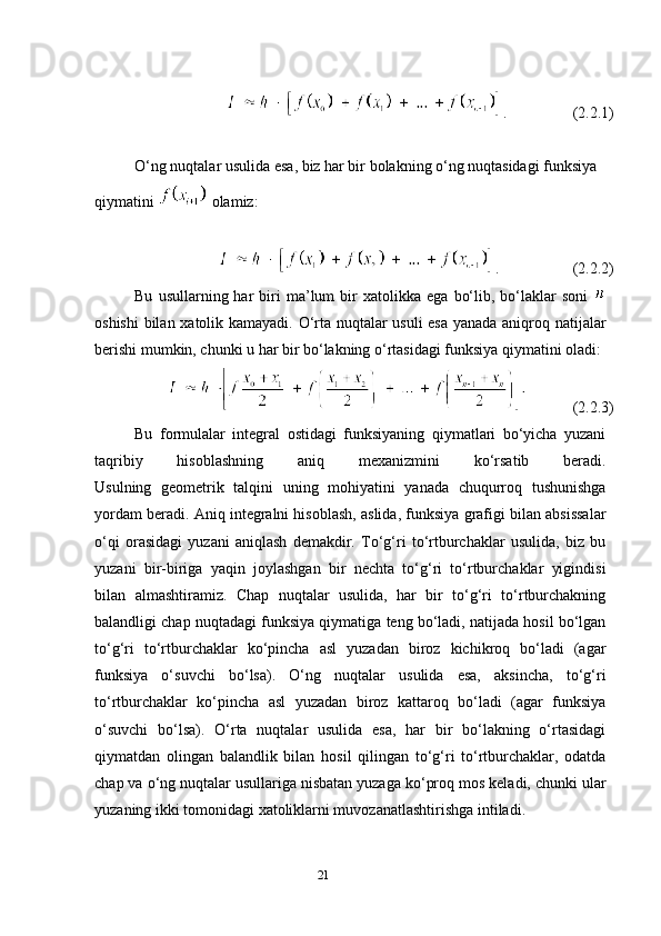 21 .                 (2.2.1)
O‘ng nuqtalar usulida esa, biz har bir bolakning o‘ng nuqtasidagi funksiya 
qiymatini   olamiz:
.                   (2.2.2)
Bu   usullarning  har   biri   ma’lum   bir   xatolikka   ega   bo‘lib,   bo‘laklar   soni  
oshishi  bilan xatolik kamayadi. O‘rta nuqtalar usuli esa yanada aniqroq natijalar
berishi mumkin, chunki u har bir bo‘lakning o‘rtasidagi funksiya qiymatini oladi: 
            (2.2.3)
Bu   formulalar   integral   ostidagi   funksiyaning   qiymatlari   bo‘yicha   yuzani
taqribiy   hisoblashning   aniq   mexanizmini   ko‘rsatib   beradi.
Usulning   geometrik   talqini   uning   mohiyatini   yanada   chuqurroq   tushunishga
yordam beradi. Aniq integralni hisoblash, aslida, funksiya grafigi bilan absissalar
o‘qi   orasidagi   yuzani   aniqlash   demakdir.   To‘g‘ri   to‘rtburchaklar   usulida,   biz   bu
yuzani   bir-biriga   yaqin   joylashgan   bir   nechta   to‘g‘ri   to‘rtburchaklar   yigindisi
bilan   almashtiramiz.   Chap   nuqtalar   usulida,   har   bir   to‘g‘ri   to‘rtburchakning
balandligi chap nuqtadagi funksiya qiymatiga teng bo‘ladi, natijada hosil bo‘lgan
to‘g‘ri   to‘rtburchaklar   ko‘pincha   asl   yuzadan   biroz   kichikroq   bo‘ladi   (agar
funksiya   o‘suvchi   bo‘lsa).   O‘ng   nuqtalar   usulida   esa,   aksincha,   to‘g‘ri
to‘rtburchaklar   ko‘pincha   asl   yuzadan   biroz   kattaroq   bo‘ladi   (agar   funksiya
o‘suvchi   bo‘lsa).   O‘rta   nuqtalar   usulida   esa,   har   bir   bo‘lakning   o‘rtasidagi
qiymatdan   olingan   balandlik   bilan   hosil   qilingan   to‘g‘ri   to‘rtburchaklar,   odatda
chap va o‘ng nuqtalar usullariga nisbatan yuzaga ko‘proq mos keladi, chunki ular
yuzaning ikki tomonidagi xatoliklarni muvozanatlashtirishga intiladi. 