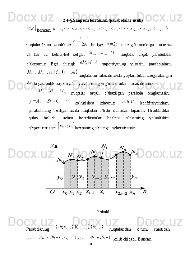 242.4-§.Simpson formulasi (parabolalar usuli)
  kesmani 
nuqtalar   bilan   uzunliklari     bo‘lgan     ta  teng   kesmalarga   ajratamiz
va   har   bir   ketma-ket   kelgan     nuqtalar   orqali   parabolalar
o‘tkazamiz.   Egri   chiziqli     trapetsiyaning   yuzasini   parabolalarni
 nuqtalarini tutashtiruvchi yoylari bilan chegaralangan
  ta parabolik trapetsiyalar yuzalarining yig‘indisi bilan almashtiramiz.
  nuqtalar   orqali   o‘tkazilgan   parabola   tenglamasini
    ko‘rinishda   izlaymiz.     koeffitsiyentlarni
parabolaning   berilgan   uchta   nuqtadan   o‘tishi   shartidan   topamiz.   Hisoblashlar
qulay   bo‘lishi   uchun   koordinatalar   boshini   o‘qlarning   yo‘nalishini
o‘zgartirmasdan  kesmaning o‘rtasiga joylashtiramiz.  
2-shakl
Parabolaning     nuqtalaridan   o‘tishi   shartidan
 kelib chiqadi. Bundan 
