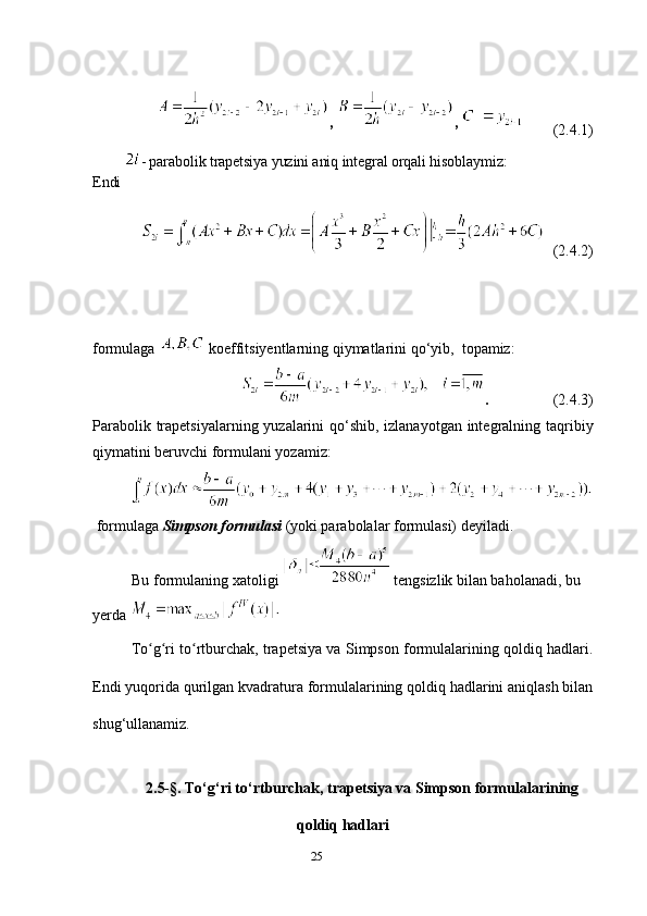 25 ,  ,  
         (2.4.1)
Endi  - parabolik trapetsiya yuzini aniq integral orqali hisoblaymiz:
 
   (2.4.2)
formulaga   koeffitsiyentlarning qiymatlarini qo‘yib,  topamiz:
.                  (2.4.3)
Parabolik trapetsiyalarning yuzalarini  qo‘shib, izlanayotgan integralning taqribiy
qiymatini beruvchi formulani yozamiz:
  formulaga  Simpson formulasi  (yoki parabolalar formulasi) deyiladi.
Bu formulaning xatoligi    tengsizlik bilan baholanadi, bu 
yerda 
To g ri to rtburchak, trapetsiya va Simpson formulalarining qoldiq hadlari.ʻ ʻ ʻ
Endi yuqorida qurilgan kvadratura formulalarining qoldiq hadlarini aniqlash bilan
shug‘ullanamiz. 
2.5-§. To‘g‘ri to‘rtburchak, trapetsiya va Simpson formulalarining
qoldiq hadlari 