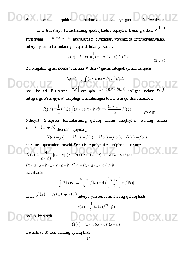 27Bu   esa   qoldiq   hadning   izlanayotgan   ko rinishidir.ʻ
Endi   trapetsiya   formulasining   qoldiq   hadini   topaylik.   Buning   uchun  
funksiyani     nuqtalardagi   qiymatlari   yordamida   interpolyatsiyalab,
interpolyatsion formulani qoldiq hadi bilan yozamiz:
                         (2.5.7)
Bu tenglikning har ikkala tomonini    dan    gacha integrallaymiz, natijada
hosil   bo‘ladi.   Bu   yerda     oraliqda     bo‘lgani   uchun  
integralga o‘rta qiymat haqidagi umumlashgan teoremani qo‘llash mumkin:
                 .            (2.5.8)
Nihoyat,   Simpson   formulasining   qoldiq   hadini   aniqlaylik.   Buning   uchun
 deb olib, quyidagi
shartlarni qanoatlantiruvchi Ermit interpolyatsion ko‘phadini tuzamiz:
Ravshanki,
.
Endi     interpolyatsion formulaning qoldiq hadi
bo‘lib, bu yerda
.
Demak, (2.3) formulaning qoldiq hadi 