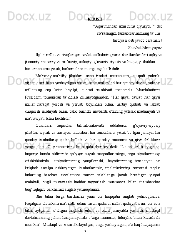 3                                                              KIRISH
    “Agar mendan sizni nima qiynaydi ?” deb
                                                                      so‘rasangiz, farzandlarimizning ta’lim
                                                                               tarbiyasi deb javob beraman.!
                                                                                                   Shavkat Mirziyoyev
Ilg‘or millat va rivojlangan davlat bo‘lishning zarur shartlaridan biri aqliy va
jismoniy, madaniy va ma’naviy, axloqiy, g‘oyaviy-siyosiy va huquqiy jihatdan
har tomonlama yetuk, barkamol insonlarga ega bo‘lishdir.
Ma’naviy-ma’rifiy   jihatdan   inson   irodasi   mustahkam,   e’tiqodi   yuksak,
vijdon amri bilan yashaydigan shaxs, barkamol avlod har qanday davlat, xalq va
millatning   eng   katta   boyligi,   qudrati   salohiyati   manbaidir.   Mamlakatimiz
Prezidenti   tomonidan   ta’kidlab   kelinayotganidek,   “Har   qaysi   davlat,   har   qaysi
millat   nafaqat   yerosti   va   yerusti   boyliklari   bilan,   harbiy   qudrati   va   ishlab
chiqarish salohiyati bilan, balki birinchi navbatda o‘zining yuksak madaniyati va
ma’naviyati bilan kuchlidir”.
Odamlari,   fuqarolari   bilimli-zakovatli,   uddaburon,   g‘oyaviy-siyosiy
jihatdan ziyrak  va hushyor,  tadbirkor,  har   tomonlama yetuk  bo‘lgan  jamiyat   har
qanday   islohotlarga   qodir   bo‘ladi   va   har   qanday   muammo   va   qiyinchiliklarni
yenga   oladi.   Oliy   rahbarimiz   bu   haqida   shunday   dedi:   “Lo‘nda   qilib   aytganda,
bugungi   kunda   oldimizda   qo‘ygan   buyuk   maqsadlarimizga,   ezgu   niyatlarimizga
erishishimizda   jamiyatimizning   yangilanishi,   hayotimizning   taraqqiyoti   va
istiqboli   amalga   oshirayotgan   islohotlarimiz,   rejalarimizning   samarasi   taqdiri
bularning   barchasi   avvalambor   zamon   talablariga   javob   beradigan   yuqori
malakali,   ongli   mutaxassis   kadrlar   tayyorlash   muammosi   bilan   chambarchas
bog‘liqligini barchamiz anglab yetmoqdamiz.
Shu   bilan   birga   barchamiz   yana   bir   haqiqatni   anglab   yetmoqdamiz.
Faqatgina chinakam  ma’rifatli odam  inson qadrini, millat qadriyatlarini, bir so‘z
bilan   aytganda,   o‘zligini   anglash,   erkin   va   ozod   jamiyatda   yashash,   mustaqil
davlatimizning   jahon   hamjamiyatida   o‘ziga   munosib,   fidoiylik   bilan   kurashishi
mumkin”. Mustaqil va erkin fikrlayotgan, ongli yashaydigan, o‘z haq-huquqlarini 