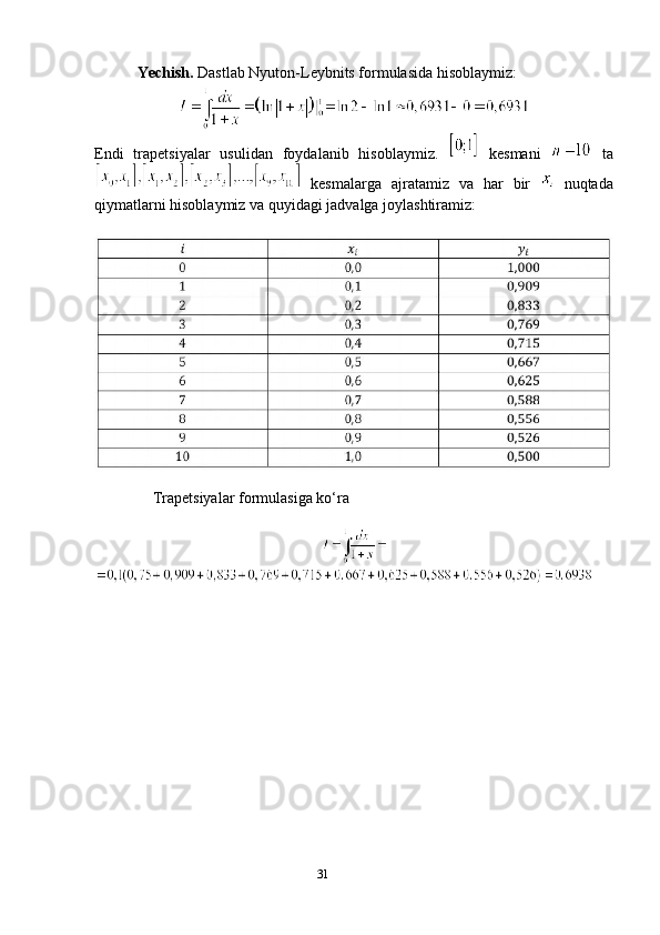 31            Yechish.  Dastlab Nyuton-Leybnits formulasida hisoblaymiz:
Endi   trapetsiyalar   usulidan   foydalanib   hisoblaymiz.     kesmani     ta
  kesmalarga   ajratamiz   va   har   bir     nuqtada
qiymatlarni hisoblaymiz va quyidagi jadvalga joylashtiramiz:
            
               Trapetsiyalar formulasiga ko‘ra 