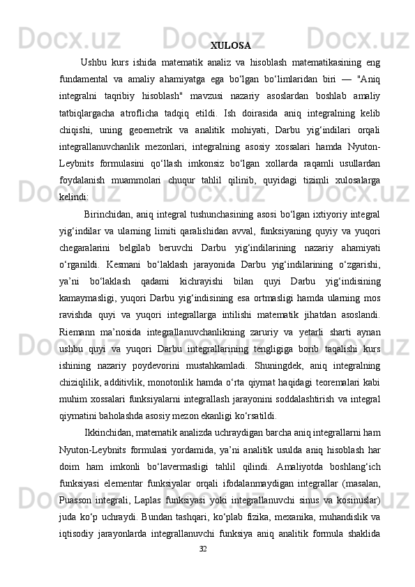 32 X ULOSA
Ushbu   kurs   ishida   matematik   analiz   va   hisoblash   matematikasining   eng
fundamental   va   amaliy   ahamiyatga   ega   bo‘lgan   bo‘limlaridan   biri   —   "Aniq
integralni   taqribiy   hisoblash"   mavzusi   nazariy   asoslardan   boshlab   amaliy
tatbiqlargacha   atroflicha   tadqiq   etildi.   Ish   doirasida   aniq   integralning   kelib
chiqishi,   uning   geoemetrik   va   analitik   mohiyati,   Darbu   yig‘indilari   orqali
integrallanuvchanlik   mezonlari,   integralning   asosiy   xossalari   hamda   Nyuton-
Leybnits   formulasini   qo‘llash   imkonsiz   bo‘lgan   xollarda   raqamli   usullardan
foydalanish   muammolari   chuqur   tahlil   qilinib,   quyidagi   tizimli   xulosalarga
kelindi:
Birinchidan,  aniq   integral   tushunchasining   asosi   bo‘lgan  ixtiyoriy  integral
yig‘indilar   va   ularning   limiti   qaralishidan   avval,   funksiyaning   quyiy   va   yuqori
chegaralarini   belgilab   beruvchi   Darbu   yig‘indilarining   nazariy   ahamiyati
o‘rganildi.   Kesmani   bo‘laklash   jarayonida   Darbu   yig‘indilarining   o‘zgarishi,
ya’ni   bo‘laklash   qadami   kichrayishi   bilan   quyi   Darbu   yig‘indisining
kamaymasligi,   yuqori   Darbu   yig‘indisining   esa   ortmasligi   hamda   ularning   mos
ravishda   quyi   va   yuqori   integrallarga   intilishi   matematik   jihatdan   asoslandi.
Riemann   ma’nosida   integrallanuvchanlikning   zaruriy   va   yetarli   sharti   aynan
ushbu   quyi   va   yuqori   Darbu   integrallarining   tengligiga   borib   taqalishi   kurs
ishining   nazariy   poydevorini   mustahkamladi.   Shuningdek,   aniq   integralning
chiziqlilik,  additivlik,  monotonlik  hamda  o‘rta   qiymat  haqidagi   teoremalari  kabi
muhim   xossalari   funksiyalarni   integrallash   jarayonini   soddalashtirish   va   integral
qiymatini baholashda asosiy mezon ekanligi ko‘rsatildi.
Ikkinchidan, matematik analizda uchraydigan barcha aniq integrallarni ham
Nyuton-Leybnits   formulasi   yordamida,   ya’ni   analitik   usulda   aniq   hisoblash   har
doim   ham   imkonli   bo‘lavermasligi   tahlil   qilindi.   Amaliyotda   boshlang‘ich
funksiyasi   elementar   funksiyalar   orqali   ifodalanmaydigan   integrallar   (masalan,
Puasson   integrali,   Laplas   funksiyasi   yoki   integrallanuvchi   sinus   va   kosinuslar)
juda   ko‘p   uchraydi.   Bundan   tashqari,   ko‘plab   fizika,   mexanika,   muhandislik   va
iqtisodiy   jarayonlarda   integrallanuvchi   funksiya   aniq   analitik   formula   shaklida 