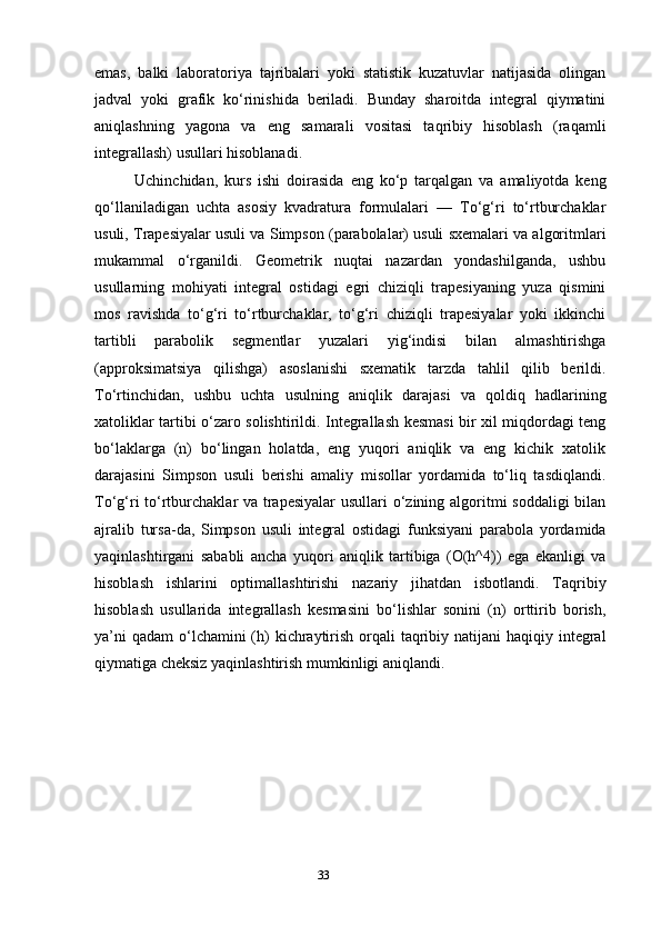 33emas,   balki   laboratoriya   tajribalari   yoki   statistik   kuzatuvlar   natijasida   olingan
jadval   yoki   grafik   ko‘rinishida   beriladi.   Bunday   sharoitda   integral   qiymatini
aniqlashning   yagona   va   eng   samarali   vositasi   taqribiy   hisoblash   (raqamli
integrallash) usullari hisoblanadi.
Uchinchidan,   kurs   ishi   doirasida   eng   ko‘p   tarqalgan   va   amaliyotda   keng
qo‘llaniladigan   uchta   asosiy   kvadratura   formulalari   —   To‘g‘ri   to‘rtburchaklar
usuli, Trapesiyalar usuli va Simpson (parabolalar) usuli sxemalari va algoritmlari
mukammal   o‘rganildi.   Geometrik   nuqtai   nazardan   yondashilganda,   ushbu
usullarning   mohiyati   integral   ostidagi   egri   chiziqli   trapesiyaning   yuza   qismini
mos   ravishda   to‘g‘ri   to‘rtburchaklar,   to‘g‘ri   chiziqli   trapesiyalar   yoki   ikkinchi
tartibli   parabolik   segmentlar   yuzalari   yig‘indisi   bilan   almashtirishga
(approksimatsiya   qilishga)   asoslanishi   sxematik   tarzda   tahlil   qilib   berildi.
To‘rtinchidan,   ushbu   uchta   usulning   aniqlik   darajasi   va   qoldiq   hadlarining
xatoliklar tartibi o‘zaro solishtirildi. Integrallash kesmasi bir xil miqdordagi teng
bo‘laklarga   (n)   bo‘lingan   holatda,   eng   yuqori   aniqlik   va   eng   kichik   xatolik
darajasini   Simpson   usuli   berishi   amaliy   misollar   yordamida   to‘liq   tasdiqlandi.
To‘g‘ri to‘rtburchaklar va trapesiyalar  usullari o‘zining algoritmi soddaligi  bilan
ajralib   tursa-da,   Simpson   usuli   integral   ostidagi   funksiyani   parabola   yordamida
yaqinlashtirgani   sababli   ancha   yuqori   aniqlik   tartibiga   (O(h^4))   ega   ekanligi   va
hisoblash   ishlarini   optimallashtirishi   nazariy   jihatdan   isbotlandi.   Taqribiy
hisoblash   usullarida   integrallash   kesmasini   bo‘lishlar   sonini   (n)   orttirib   borish,
ya’ni  qadam  o‘lchamini  (h)  kichraytirish orqali  taqribiy natijani  haqiqiy integral
qiymatiga cheksiz yaqinlashtirish mumkinligi aniqlandi. 