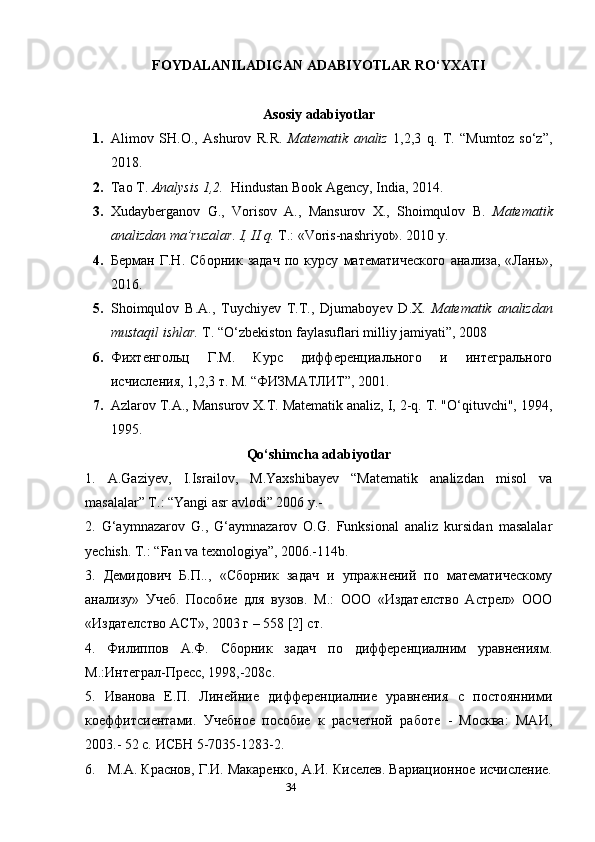 34FOYDALANILADIGAN  ADABIYOTLAR RO‘YXATI
Asosiy adabiyotlar
1. Alimov   SH.O.,   Ashurov   R.R.   Matematik   analiz   1,2,3   q.   T.   “Mumtoz   so‘z”,
2018.
2. Tao T.  Analysis 1,2.   Hindustan Book Agency, India, 2014.
3. Xudayberganov   G.,   Vorisov   A.,   Mansurov   X.,   Shoimqulov   B.   Matematik
analizdan ma’ruzalar. I, II q.  T.: «Voris-nashriyot». 2010 y.
4. Берман   Г.Н.   Сборник   задач   по   курсу   математического   анализа,   «Лань»,
2016.
5. Shoimqulov   B.A.,   Tuychiyev   T.T.,   Djumaboyev   D.X.   Matematik   analizdan
mustaqil ishlar.  T. “O‘zbekiston faylasuflari milliy jamiyati”, 2008
6. Фихтенгольц   Г.М.   Курс   дифференциального   и   интегрального
исчисления, 1,2,3 т. М. “ФИЗМАТЛИТ”, 2001.
7. Azlarov T.A., Mansurov X.T. Matematik analiz, I, 2-q. T. "O‘qituvchi", 1994,
1995.
Qo‘shimcha adabiyotlar
1.   A.Gaziyev,   I.Israilov,   M.Yaxshibayev   “Matematik   analizdan   misol   va
masalalar” T.: “Yangi asr avlodi” 2006 y.-
2.   G‘aymnazarov   G.,   G‘aymnazarov   O.G.   Funksional   analiz   kursidan   masalalar
yechish. T.: “Fan va texnologiya”, 2006.-114b.
3.   Демидович   Б.П..,   «Сборник   задач   и   упражнений   по   математическому
анализу»   Учеб.   Пособие   для   вузов.   М.:   ООО   «Издателство   Астрел»   ООО
«Издателство АСТ», 2003 г – 558 [2] ст.
4.   Филиппов   А.Ф.   Сборник   задач   по   дифференциалним   уравнениям.
М.:Интеграл-Пресс, 1998,-208с.
5.   Иванова   Е.П.   Линейние   дифференциалние   уравнения   с   постоянними
коеффитсиентами.   Учебное   пособие   к   расчетной   работе   -   Москва:   МАИ,
2003.- 52 с. ИСБН 5-7035-1283-2. 
6.   М.А. Краснов, Г.И. Макаренко, А.И. Киселев. Вариационное исчисление. 