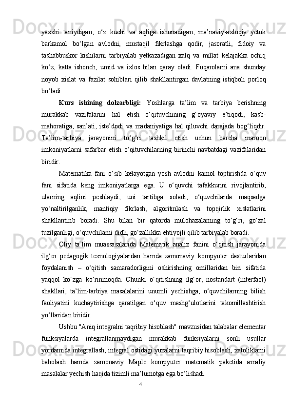 4yaxshi   taniydigan,   o‘z   kuchi   va   aqliga   ishonadigan,   ma’naviy-axloqiy   yetuk
barkamol   bo‘lgan   avlodni,   mustaqil   fikrlashga   qodir,   jasoratli,   fidoiy   va
tashabbuskor   kishilarni   tarbiyalab   yetkazadigan   xalq   va   millat   kelajakka   ochiq
ko‘z,   katta   ishonch,   umid   va   ixlos   bilan   qaray   oladi.   Fuqarolarni   ana   shunday
noyob   xislat   va   fazilat   sohiblari   qilib   shakllantirgan   davlatning   istiqboli   porloq
bo‘ladi.
Kurs   ishining   dolzarbligi:   Yoshlarga   ta’lim   va   tarbiya   berishning
murakkab   vazifalarini   hal   etish   o‘qituvchining   g‘oyaviy   e’tiqodi,   kasb-
mahoratiga,   san’ati,   iste’dodi   va   madaniyatiga   hal   qiluvchi   darajada   bog‘liqdir.
Ta’lim-tarbiya   jarayonini   to‘g‘ri   tashkil   etish   uchun   barcha   maroon
imkoniyatlarni   safarbar   etish   o‘qituvchilarning   birinchi   navbatdagi   vazifalaridan
biridir.
Matematika   fani   o‘sib   kelayotgan   yosh   avlodni   kamol   toptirishda   o‘quv
fani   sifatida   keng   imkoniyatlarga   ega.   U   o‘quvchi   tafakkurini   rivojlantirib,
ularning   aqlini   peshlaydi,   uni   tartibga   soladi,   o‘quvchilarda   maqsadga
yo‘naltirilganlik,   mantiqiy   fikrlash,   algoritmlash   va   topqirlik   xislatlarini
shakllantirib   boradi.   Shu   bilan   bir   qatorda   mulohazalarning   to‘g‘ri,   go‘zal
tuzilganligi, o‘quvchilarni didli, go‘zallikka ehtiyojli qilib tarbiyalab boradi.
Oliy   ta’lim   muassasalarida   Matematik   analiz   fanini   o‘qitish   jarayonida
ilg‘or   pedagogik   texnologiyalardan   hamda   zamonaviy   kompyuter   dasturlaridan
foydalanish   –   o‘qitish   samaradorligini   oshirishning   omillaridan   biri   sifatida
yaqqol   ko‘zga   ko‘rinmoqda.   Chunki   o‘qitishning   ilg‘or,   nostandart   (interfaol)
shakllari,   ta’lim-tarbiya   masalalarini   unumli   yechishga,   o‘quvchilarning   bilish
faoliyatini   kuchaytirishga   qaratilgan   o‘quv   mashg‘ulotlarini   takomillashtirish
yo‘llaridan biridir.
Ushbu "Aniq integralni taqribiy hisoblash" mavzusidan talabalar elementar
funksiyalarda   integrallanmaydigan   murakkab   funksiyalarni   sonli   usullar
yordamida integrallash, integral ostidagi yuzalarni taqribiy hisoblash, xatoliklarni
baholash   hamda   zamonaviy   Maple   kompyuter   matematik   paketida   amaliy
masalalar yechish haqida tizimli ma’lumotga ega bo‘lishadi. 