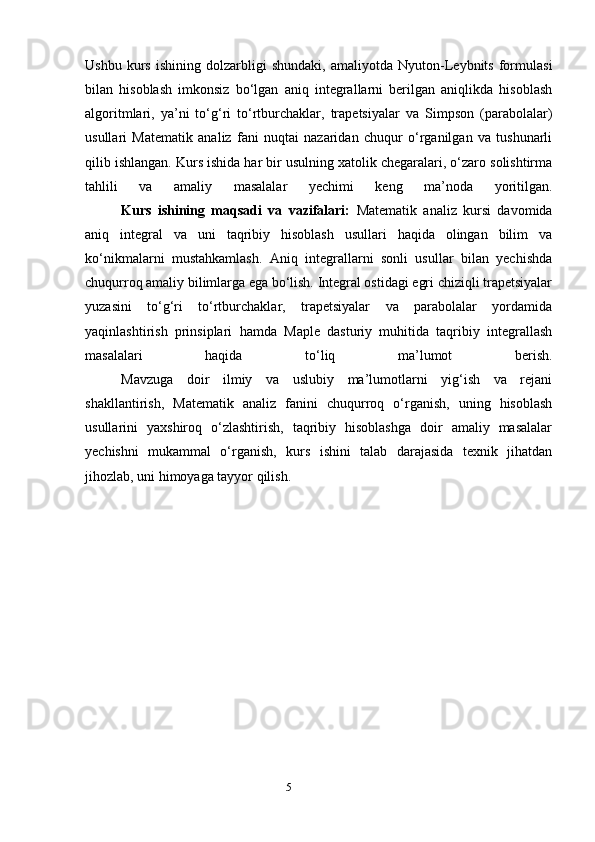 5Ushbu   kurs   ishining   dolzarbligi   shundaki,   amaliyotda   Nyuton-Leybnits   formulasi
bilan   hisoblash   imkonsiz   bo‘lgan   aniq   integrallarni   berilgan   aniqlikda   hisoblash
algoritmlari,   ya’ni   to‘g‘ri   to‘rtburchaklar,   trapetsiyalar   va   Simpson   (parabolalar)
usullari   Matematik   analiz   fani   nuqtai   nazaridan   chuqur   o‘rganilgan   va   tushunarli
qilib ishlangan. Kurs ishida har bir usulning xatolik chegaralari, o‘zaro solishtirma
tahlili   va   amaliy   masalalar   yechimi   keng   ma’noda   yoritilgan.
Kurs   ishining   maqsadi   va   vazifalari:   Matematik   analiz   kursi   davomida
aniq   integral   va   uni   taqribiy   hisoblash   usullari   haqida   olingan   bilim   va
ko‘nikmalarni   mustahkamlash.   Aniq   integrallarni   sonli   usullar   bilan   yechishda
chuqurroq amaliy bilimlarga ega bo‘lish. Integral ostidagi egri chiziqli trapetsiyalar
yuzasini   to‘g‘ri   to‘rtburchaklar,   trapetsiyalar   va   parabolalar   yordamida
yaqinlashtirish   prinsiplari   hamda   Maple   dasturiy   muhitida   taqribiy   integrallash
masalalari   haqida   to‘liq   ma’lumot   berish.
Mavzuga   doir   ilmiy   va   uslubiy   ma’lumotlarni   yig‘ish   va   rejani
shakllantirish,   Matematik   analiz   fanini   chuqurroq   o‘rganish,   uning   hisoblash
usullarini   yaxshiroq   o‘zlashtirish,   taqribiy   hisoblashga   doir   amaliy   masalalar
yechishni   mukammal   o‘rganish,   kurs   ishini   talab   darajasida   texnik   jihatdan
jihozlab, uni himoyaga tayyor qilish. 
