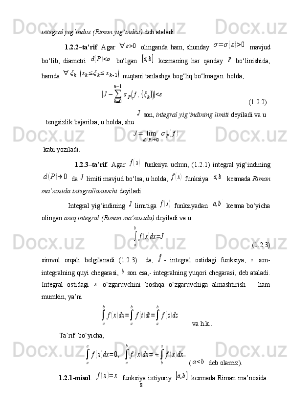8integral yig‘indisi (Riman yig‘indisi)  deb ataladi.
                  1.2.2–ta’rif .   Agar  ∀	ε>0   olinganda   ham,   shunday  	σ=	σ	(ε)>0   mavjud
bo‘lib,   diametri  	
d(P)<σ   bo‘lgan  	[a,b]   kesma ning   har   qanday  	P   bo‘linishida,
hamda 	
∀	ξk	(xk≤	ξk≤	xk+1)  nuqtani tanlashga bog‘liq bo‘lmagan  holda, 
                                  	
|J−	∑
k=0	
n−1
σP(f,{ξk})|<ε                                                  (1.2.2)
tengsizlik bajarilsa, u holda, shu 	
J  son,  integral yig‘indining   limiti  deyiladi va u
J=	lim
d(P)→0	
σP(f)
 kabi yoziladi.
                        1.2.3–ta’rif .   Agar  	
f(x)   funksiya   uchun,   (1.2.1)   integral   yig‘indining	
d(P	)→	0
 da 	J  limiti mavjud bo‘lsa, u holda, 	f(x)  funksiya 	[a,b]   kesmada   Riman
ma’nosida   integrallanuvchi  deyiladi. 
                        Integral yig‘indining  	
J   limitiga  	f(x)   funksiyadan  	[a,b]   kesma   bo‘yicha
olingan  aniq integral (Riman ma’nosida)  deyiladi va u 	
∫
a
b	
f(x)dx	=	J
                                                  (1.2.3)
simvol   orqali   belgilanadi   (1.2.3)     da,  
f -   integral   ostidagi   funksiya,  	a   son-
integralning quyi chegarasi,  	
b   son esa,- integralning yu qori   chegarasi,   deb ataladi.
Integral   ostidagi  	
x   o‘zgaruvchini   boshqa   o‘zgaruvchiga   almashtirish       ham
mumkin, ya’ni	
∫
a
b	
f(x)dx	=∫
a
b	
f(t)dt	=∫
a
b	
f(z)dz
        va h.k..
Ta’rif    bo‘yicha,	
∫
a
a	
f(x)dx	=	0,	∫
a
b	
f(x)dx	=	−∫
b
а	
f(x)dx
 (	
a<b  deb olamiz).
1. 2. 1 - misol .  	
f(x)=	x   funksiya   ixtiyoriy  	[a,b]   kesmada   Riman   ma’nosida 