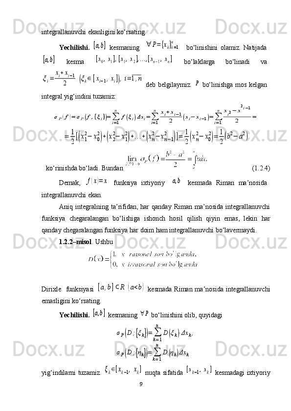 9integrallanuvchi ekanligini ko‘rsating.
Yechilishi.  [a,b]   kesmaning    	∀	P=	{xk}k=1	
n     bo‘linishini   olamiz.   Natijada	
[a,b]
  kesma  	[x0,x1],[x1,x2],...,[xn−1,xn]   bo‘laklarga   bo‘linadi   va	
ξi=	
xi+xi−1	
2	(ξk∈	[xi−1,xi]),i=	1,n
  deb belgilaymiz.  	P   bo‘linishga mos kelgan
integral yig‘indini tuzamiz: 	
σP(f)=	σP(f,{ξi})=	∑i=1
n	
f(ξi)Δx	i=	∑i=1
n	xi+xi−1	
2	(xi−	xi−1)=	∑i=1
n	xi2−	x
2i−1	
2	=	
=	1
2
[(x1
2−	x0
2)+(x2
2−	x1
2)+...+(xn
2−	xn−1	
2	)]=	1
2	(xn
2−	x0
2)=	1
2
(b2−	a2)
ko‘rinishda bo‘ladi. Bundan                             (1.2.4)
Demak,  	
f(x)=	x   funksiya   ixtiyoriy  	[a,b]   kesmada   Riman   ma’nosida
integrallanuvchi ekan.
Aniq  integralning  ta’rifidan,   har   qanday   Riman   ma’nosida   integrallanuvchi
funksiya   chegaralangan   bo‘lishiga   ishonch   hosil   qilish   qiyin   emas,   lekin   har
qanday chegaralangan funksiya har doim ham integrallanuvchi bo‘lavermaydi.
1.2.2–misol . Ushbu
                                  
Dirixle   funksiyasi  	
[a,b]⊂	R	(a<b)   kesmada  Riman ma’nosida integrallanuvchi
emasligini ko‘rsating.
Yechilishi.  	
[a,b]  kesmaning 	∀P  bo‘linishini olib, quyidagi	
σP(D	;{ξk})=	∑
k=1
n	
D	(ξk)⋅Δx	k,	
σP(D	;{ηk})=	∑
k=1
n	
D	(ηk)Δx	k
yig‘indilarni tuzamiz.  	
ξk∈[xk−1,xk]   nuqta sifatida  	[xk−1,xk]   kesmadagi ixtiyoriy 