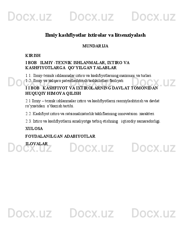 Ilmiy kashfiyotlar ixtirolar va litsenziyalash
MUNDARIJA
KIRISH
I BOB   ILMIY -TEXNIK ISHLANMALAR, IXTIRO VA 
KASHFIYOTLARGA  QO’YILGAN TALABLAR 
1.1.  Ilmiy-texnik ishlanmalar ixtiro va kashfiyotlarning mazmuni va turlari
1.2.  Ilmiy va xalqaro patentlashtirish tashkilotlari faoliyati 
I I BOB   KASHFIYOT VA IXTIROLARNING DAVLAT TOMONIDAN  
HUQUQIY HIMOYA QILISH
2.1 Ilmiy – texnik ishlanmalar ixtiro va kashfiyotlarni rasmiylashtirish va davlat 
ro’yxatidan  o’tkazish tartibi.
2.2. Kashfiyot ixtiro va ratsionalizatorlik takliflarining innovatsion  xarakteri 
2.3. Ixtiro va kashfiyotlarni amaliyotga tatbiq etishning   iqtisodiy samaradorligi.
XULOSA
FOYDALANILGAN ADABIYOTLAR 
ILOVALAR 