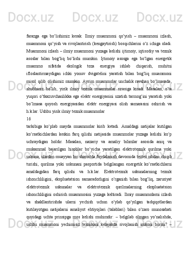 farazga   ega   bo‘lishimiz   kerak.   Ilmiy   muammoni   qo‘yish   –   muammoni   izlash,
muammoni   qo‘yish   va   rivojlantirish   (kengaytirish)   bosqichlarini   o‘z   ichiga   oladi.
Muammoni izlash – ilmiy muammoni yuzaga kelishi ijtimoiy, iqtisodiy va texnik
asoslar   bilan   bog‘liq   bo‘lishi   mumkin.   Ijtimoiy   asosga   ega   bo‘lgan   energetik
muammo   sifatida   ekologik   toza   energiya   ishlab   chiqarish,   muhitni
ifloslantirmaydigan   ichki   yonuv   dvigatelini   yaratish   bilan   bog‘liq   muammoni
misol   qilib   olishimiz   mumkin.   Ayrim   muammolar   unchalik   ravshan   bo‘lmasada,
shubhasiz   bo‘lib,   yirik   ilmiy   texnik   muammolar   sirasiga   kiradi.   Masalan,   o‘ta
yuqori  o‘tkazuvchanlikka  ega   elektr   energiyasini   uzatish   tarmog‘ini   yaratish   yoki
bo‘lmasa   quyosh   energiyasidan   elektr   energiyasi   olish   samarasini   oshirish   va
h.k.lar. Ushbu yirik ilmiy texnik muammolar
16
tarkibiga   ko‘plab   mayda   muammolar   kirib   ketadi.   Amaldagi   natijalar   kutilgan
ko‘rsatkichlardan   keskin   farq   qilishi   natijasida   muammolar   yuzaga   kelishi   ko‘p
uchraydigan   holdir.   Masalan,   nazariy   va   amaliy   bilimlar   asosida   aniq   va
mukammal   bajarilgan   hisoblar   bo‘yicha   yaratilgan   elektrotexnik   qurilma   yoki
uskuna, ulardan muayyan bir sharoitda foydalanish davomida teztez ishdan chiqib
turishi,   qurilma   yoki   uskunani   pasportida   belgilangan   energetik   ko‘rsatkichlarni
amaldagidan   farq   qilishi   va   h.k.lar.   Elektrotexnik   uskunalarning   texnik
ishonchliligini,   ekspluatatsion   samaradorligini   o‘rganish   bilan   bog‘liq,   zaruriyat
elektrotexnik   uskunalar   va   elektrotexnik   qurilmalarning   ekspluatatsion
ishonchliligini   oshirish   muammosini   yuzaga   keltiradi.   Ilmiy   muammolarni   izlash
va   shakllantirishda   ularni   yechish   uchun   o‘ylab   qo‘yilgan   tadqiqotlardan
kutilayotgan   natijalarni   amaliyot   ehtiyojlari   (talablari)   bilan   o‘zaro   munosabati
quyidagi   uchta   prinsipga   mos   kelishi   muhimdir:   –   belgilab   olingan   yo‘nalishda,
ushbu   muammoni   yechimisiz   texnikani   kelajakda   rivojlanish   imkoni   bormi?   – 