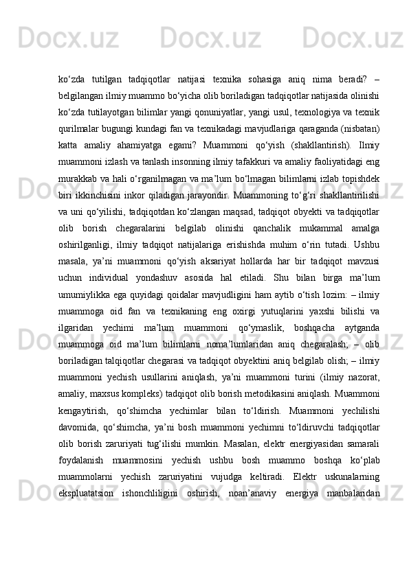 ko‘zda   tutilgan   tadqiqotlar   natijasi   texnika   sohasiga   aniq   nima   beradi?   –
belgilangan ilmiy muammo bo‘yicha olib boriladigan tadqiqotlar natijasida olinishi
ko‘zda tutilayotgan bilimlar yangi qonuniyatlar, yangi usul, texnologiya va texnik
qurilmalar bugungi kundagi fan va texnikadagi mavjudlariga qaraganda (nisbatan)
katta   amaliy   ahamiyatga   egami?   Muammoni   qo‘yish   (shakllantirish).   Ilmiy
muammoni izlash va tanlash insonning ilmiy tafakkuri va amaliy faoliyatidagi eng
murakkab va hali o‘rganilmagan va ma’lum bo‘lmagan bilimlarni izlab topishdek
biri   ikkinchisini   inkor   qiladigan   jarayondir.   Muammoning   to‘g‘ri   shakllantirilishi
va uni qo‘yilishi, tadqiqotdan ko‘zlangan maqsad, tadqiqot obyekti va tadqiqotlar
olib   borish   chegaralarini   belgilab   olinishi   qanchalik   mukammal   amalga
oshirilganligi,   ilmiy   tadqiqot   natijalariga   erishishda   muhim   o‘rin   tutadi.   Ushbu
masala,   ya’ni   muammoni   qo‘yish   aksariyat   hollarda   har   bir   tadqiqot   mavzusi
uchun   individual   yondashuv   asosida   hal   etiladi.   Shu   bilan   birga   ma’lum
umumiylikka   ega   quyidagi   qoidalar   mavjudligini   ham   aytib   o‘tish   lozim:   –  ilmiy
muammoga   oid   fan   va   texnikaning   eng   oxirgi   yutuqlarini   yaxshi   bilishi   va
ilgaridan   yechimi   ma’lum   muammoni   qo‘ymaslik,   boshqacha   aytganda
muammoga   oid   ma’lum   bilimlarni   noma’lumlaridan   aniq   chegaralash;   –   olib
boriladigan talqiqotlar chegarasi va tadqiqot obyektini aniq belgilab olish; – ilmiy
muammoni   yechish   usullarini   aniqlash,   ya’ni   muammoni   turini   (ilmiy   nazorat,
amaliy, maxsus kompleks) tadqiqot olib borish metodikasini aniqlash. Muammoni
kengaytirish,   qo‘shimcha   yechimlar   bilan   to‘ldirish.   Muammoni   yechilishi
davomida,   qo‘shimcha,   ya’ni   bosh   muammoni   yechimni   to‘ldiruvchi   tadqiqotlar
olib   borish   zaruriyati   tug‘ilishi   mumkin.   Masalan,   elektr   energiyasidan   samarali
foydalanish   muammosini   yechish   ushbu   bosh   muammo   boshqa   ko‘plab
muammolarni   yechish   zaruriyatini   vujudga   keltiradi.   Elektr   uskunalarning
ekspluatatsion   ishonchliligini   oshirish,   noan’anaviy   energiya   manbalaridan 