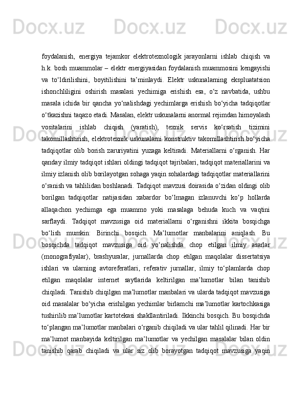 foydalanish,   energiya   tejamkor   elektrotexnologik   jarayonlarni   ishlab   chiqish   va
h.k. bosh muammolar – elektr energiyasidan foydalanish muammosini kengayishi
va   to‘ldirilishini,   boyitilishini   ta’minlaydi.   Elektr   uskunalarning   ekspluatatsion
ishonchliligini   oshirish   masalasi   yechimiga   erishish   esa,   o‘z   navbatida,   ushbu
masala   ichida   bir   qancha   yo‘nalishdagi   yechimlarga   erishish   bo‘yicha   tadqiqotlar
o‘tkazishni taqazo etadi. Masalan, elektr uskunalarni anormal rejimdan himoyalash
vositalarini   ishlab   chiqish   (yaratish),   texnik   servis   ko‘rsatish   tizimini
takomillashtirish, elektrotexnik uskunalarni  konstruktiv takomillashtirish bo‘yicha
tadqiqotlar   olib   borish   zaruriyatini   yuzaga   keltiradi.   Materiallarni   o‘rganish.   Har
qanday ilmiy tadqiqot ishlari oldingi tadqiqot tajribalari, tadqiqot materiallarini va
ilmiy izlanish olib borilayotgan sohaga yaqin sohalardagi tadqiqotlar materiallarini
o‘ranish va tahlilidan boshlanadi. Tadqiqot mavzusi doirasida o‘zidan oldingi olib
borilgan   tadqiqotlar   natijasidan   xabardor   bo‘lmagan   izlanuvchi   ko‘p   hollarda
allaqachon   yechimga   ega   muammo   yoki   masalaga   behuda   kuch   va   vaqtini
sarflaydi.   Tadqiqot   mavzusiga   oid   materiallarni   o‘rganishni   ikkita   bosqichga
bo‘lish   mumkin:   Birinchi   bosqich.   Ma’lumotlar   manbalarini   aniqlash.   Bu
bosqichda   tadqiqot   mavzusiga   oid   yo‘nalishda   chop   etilgan   ilmiy   asarlar
(monografiyalar),   brashyuralar,   jurnallarda   chop   etilgan   maqolalar   dissertatsiya
ishlari   va   ularning   avtoreferatlari,   referativ   jurnallar,   ilmiy   to‘plamlarda   chop
etilgan   maqolalar   internet   saytlarida   keltirilgan   ma’lumotlar   bilan   tanishib
chiqiladi. Tanishib chiqilgan ma’lumotlar manbalari va ularda tadqiqot mavzusiga
oid  masalalar   bo‘yicha   erishilgan   yechimlar   birlamchi   ma’lumotlar   kartochkasiga
tushirilib ma’lumotlar kartotekasi shakllantiriladi. Ikkinchi bosqich. Bu bosqichda
to‘plangan ma’lumotlar manbalari o‘rganib chiqiladi va ular tahlil qilinadi. Har bir
ma’lumot   manbayida   keltirilgan   ma’lumotlar   va   yechilgan   masalalar   bilan   oldin
tanishib   qarab   chiqiladi   va   ular   siz   olib   borayotgan   tadqiqot   mavzusiga   yaqin 