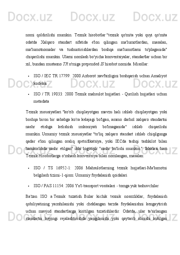 nomi   qoldirilishi   mumkin.   Texnik   hisobotlar   "texnik   qo'mita   yoki   quyi   qo'mita
odatda   Xalqaro   standart   sifatida   e'lon   qilingan   ma'lumotlardan,   masalan,
ma'lumotnomalar   va   tushuntirishlardan   boshqa   ma'lumotlarni   to'plaganida"
chiqarilishi mumkin. Ularni nomlash bo'yicha konventsiyalar, standartlar uchun bir
xil, bundan mustasno   TR   o'rniga prepended   IS   hisobot nomida.  Misollar:
 ISO / IEC TR 17799: 2000 Axborot xavfsizligini boshqarish uchun Amaliyot
kodeksi
 ISO / TR 19033: 2000 Texnik mahsulot  hujjatlari  - Qurilish hujjatlari uchun
metadata
Texnik   xususiyatlari   "ko'rib   chiqilayotgan   mavzu   hali   ishlab   chiqilayotgan   yoki
boshqa   biron   bir   sababga   ko'ra   kelajagi   bo'lgan,   ammo   darhol   xalqaro   standartni
nashr   etishga   kelishish   imkoniyati   bo'lmaganida"   ishlab   chiqarilishi
mumkin.   Umumiy   texnik   xususiyatlar   "to'liq   xalqaro   standart   ishlab   chiqilgunga
qadar   e'lon   qilingan   oraliq   spetsifikatsiya,   yoki   IECda   tashqi   tashkilot   bilan
hamkorlikda   nashr   etilgan"   ikki   logotipli   "nashr   bo'lishi   mumkin."   Ikkalasi   ham
Texnik Hisobotlarga o'xshash konventsiya bilan nomlangan, masalan:
 ISO   /   TS   16952-1:   2006   Mahsulotlarning   texnik   hujjatlari-Ma'lumotni
belgilash tizimi-1-qism: Umumiy foydalanish qoidalari
 ISO / PAS 11154: 2006 Yo'l-transport vositalari - tomga yuk tashuvchilar
Ba'zan   ISO   a   Texnik   tuzatish.   Bular   kichik   texnik   nosozliklar,   foydalanish
qobiliyatining   yaxshilanishi   yoki   cheklangan   tarzda   foydalanishni   kengaytirish
uchun   mavjud   standartlarga   kiritilgan   tuzatishlardir.   Odatda,   ular   ta'sirlangan
standartni   keyingi   rejalashtirishda   yangilanishi   yoki   qaytarib   olinishi   kutilgan 