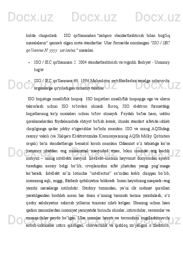 holda   chiqariladi.     ISO   qo'llanmalari   "xalqaro   standartlashtirish   bilan   bog'liq
masalalarni" qamrab olgan meta-standartlar. Ular formatda nomlangan   "ISO / IEC
qo'llanma N: yyyy: sarlavha,"   masalan:
 ISO / IEC qo'llanmasi 2: 2004 standartlashtirish va tegishli faoliyat - Umumiy
lug'at
 ISO / IEC qo'llanmasi 65: 1996 Mahsulotni sertifikatlashni amalga oshiruvchi
organlarga qo'yiladigan umumiy talablar
  ISO hujjatiga mualliflik huquqi    ISO hujjatlari mualliflik huquqiga ega va ularni
takrorlash   uchun   ISO   to'lovlari   olinadi.   Biroq,   ISO   elektron   formatdagi
hujjatlarning   ko'p   nusxalari   uchun   to'lov   olmaydi.   Foydali   bo'lsa   ham,   ushbu
qoralamalardan foydalanishda ehtiyot bo'lish kerak, chunki standart sifatida ishlab
chiqilgunga   qadar   jiddiy   o'zgarishlar   bo'lishi   mumkin.   ISO   va   uning   AQShdagi
rasmiy vakili (va Xalqaro Elektrotexnika Komissiyasining AQSh Milliy Qo'mitasi
orqali)   ba'zi   standartlariga   bemalol   kirish   mumkin   Odamzot   o’z   tabiatiga   ko’ra
jismoniy   jihatdan   eng   mukammal   mavjudod   emas,   lekin   insonda   eng   kuchli
imtiyoz   –   uning   intellekti   mavjud.   Intellekt–insonni   hayvonot   dunyosidan   ajratib
turadigan   asosiy   belgi   bo’lib,   rivojlanishni   sifat   jihatidan   yangi   pog’onaga
ko’taradi.   Intellekt   so’zi   lotincha   “intellectus”   so’zidan   kelib   chiqqan   bo’lib,
insonning aqli, onggi, fikrlash qobiliyatini bildiradi. Inson hayotining maqsadi–eng
yaxshi   narsalarga   intilishdir.   Ibtidoiy   tuzumdan,   ya’ni   ilk   mehnat   qurollari
yaratilgandan   boshlab   inson   har   doim   o’zining   turmush   tarzini   yaxshilash,   o’z
ijodiy   salohiyatini   oshirish   yillarini   tinimsiz   izlab   kelgan.   Shuning   uchun   ham
qadim zamonlardan insoniyat jamiyatida birinchi olimlar, ixtirochilar, rassomlar va
musiqachilar   paydo   bo’lgan.   Ular   insonlar   hayoti   va   turmushini   engillashtiruvchi
asbob-uskunalar   ixtiro   qilishgan,   chorvachilik   va   qishloq   xo’jaligini   o’zlashtirib, 