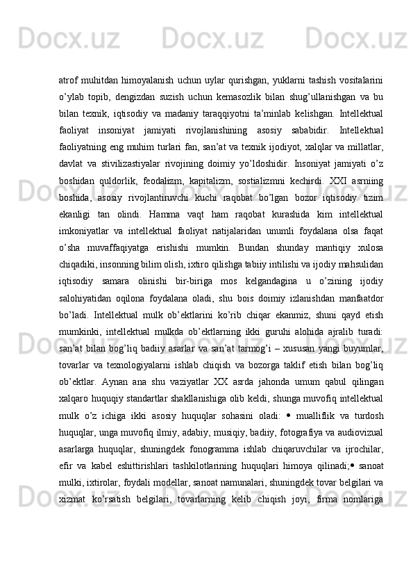 atrof   muhitdan   himoyalanish   uchun   uylar   qurishgan,   yuklarni   tashish   vositalarini
o’ylab   topib,   dengizdan   suzish   uchun   kemasozlik   bilan   shug’ullanishgan   va   bu
bilan   texnik,   iqtisodiy   va   madaniy   taraqqiyotni   ta’minlab   kelishgan.   Intellektual
faoliyat   insoniyat   jamiyati   rivojlanishining   asosiy   sababidir.   Intellektual
faoliyatning eng muhim  turlari  fan, san’at  va texnik ijodiyot, xalqlar  va millatlar,
davlat   va   stivilizastiyalar   rivojining   doimiy   yo’ldoshidir.   Insoniyat   jamiyati   o’z
boshidan   quldorlik,   feodalizm,   kapitalizm,   sostializmni   kechirdi.   XXI   asrniing
boshida,   asosiy   rivojlantiruvchi   kuchi   raqobat   bo’lgan   bozor   iqtisodiy   tizim
ekanligi   tan   olindi.   Hamma   vaqt   ham   raqobat   kurashida   kim   intellektual
imkoniyatlar   va   intellektual   faoliyat   natijalaridan   unumli   foydalana   olsa   faqat
o’sha   muvaffaqiyatga   erishishi   mumkin.   Bundan   shunday   mantiqiy   xulosa
chiqadiki, insonning bilim olish, ixtiro qilishga tabiiy intilishi va ijodiy mahsulidan
iqtisodiy   samara   olinishi   bir-biriga   mos   kelgandagina   u   o’zining   ijodiy
salohiyatidan   oqilona   foydalana   oladi,   shu   bois   doimiy   izlanishdan   manfaatdor
bo’ladi.   Intellektual   mulk   ob’ektlarini   ko’rib   chiqar   ekanmiz,   shuni   qayd   etish
mumkinki,   intellektual   mulkda   ob’ektlarning   ikki   guruhi   alohida   ajralib   turadi:
san’at   bilan   bog’liq   badiiy   asarlar   va   san’at   tarmog’i   –   xususan   yangi   buyumlar,
tovarlar   va   texnologiyalarni   ishlab   chiqish   va   bozorga   taklif   etish   bilan   bog’liq
ob’ektlar.   Aynan   ana   shu   vaziyatlar   XX   asrda   jahonda   umum   qabul   qilingan
xalqaro huquqiy standartlar shakllanishiga olib keldi, shunga muvofiq intellektual
mulk   o’z   ichiga   ikki   asosiy   huquqlar   sohasini   oladi:      mualliflik   va   turdosh
huquqlar, unga muvofiq ilmiy, adabiy, musiqiy, badiiy, fotografiya va audiovizual
asarlarga   huquqlar,   shuningdek   fonogramma   ishlab   chiqaruvchilar   va   ijrochilar,
efir   va   kabel   eshittirishlari   tashkilotlarining   huquqlari   himoya   qilinadi;    sanoat
mulki, ixtirolar, foydali modellar, sanoat namunalari, shuningdek tovar belgilari va
xizmat   ko’rsatish   belgilari,   tovarlarning   kelib   chiqish   joyi,   firma   nomlariga 