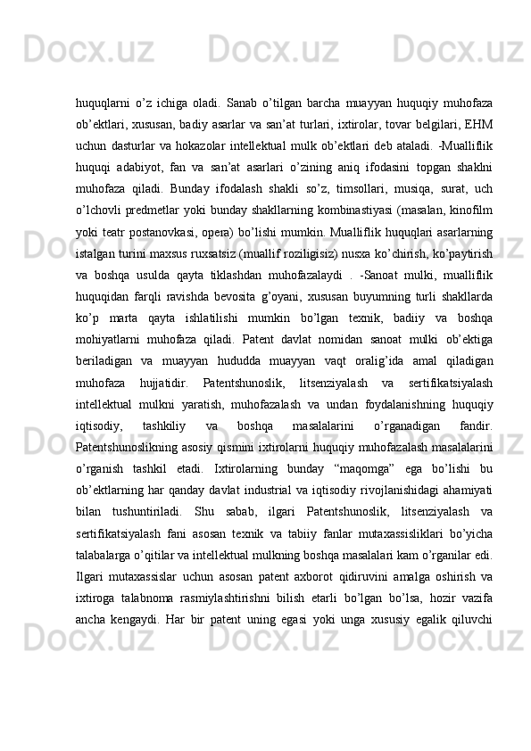 huquqlarni   o’z   ichiga   oladi.   Sanab   o’tilgan   barcha   muayyan   huquqiy   muhofaza
ob’ektlari,  xususan,  badiy  asarlar  va  san’at   turlari, ixtirolar,  tovar  belgilari, EHM
uchun   dasturlar   va   hokazolar   intellektual   mulk   ob’ektlari   deb   ataladi.   -Mualliflik
huquqi   adabiyot,   fan   va   san’at   asarlari   o’zining   aniq   ifodasini   topgan   shaklni
muhofaza   qiladi.   Bunday   ifodalash   shakli   so’z,   timsollari,   musiqa,   surat,   uch
o’lchovli  predmetlar  yoki bunday shakllarning kombinastiyasi  (masalan,  kinofilm
yoki   teatr  postanovkasi,   opera)  bo’lishi   mumkin.  Mualliflik  huquqlari  asarlarning
istalgan turini maxsus ruxsatsiz (muallif roziligisiz) nusxa ko’chirish, ko’paytirish
va   boshqa   usulda   qayta   tiklashdan   muhofazalaydi   .   -Sanoat   mulki,   mualliflik
huquqidan   farqli   ravishda   bevosita   g’oyani,   xususan   buyumning   turli   shakllarda
ko’p   marta   qayta   ishlatilishi   mumkin   bo’lgan   texnik,   badiiy   va   boshqa
mohiyatlarni   muhofaza   qiladi.   Patent   davlat   nomidan   sanoat   mulki   ob’ektiga
beriladigan   va   muayyan   hududda   muayyan   vaqt   oralig’ida   amal   qiladigan
muhofaza   hujjatidir.   Patentshunoslik,   litsenziyalash   va   sertifikatsiyalash
intellektual   mulkni   yaratish,   muhofazalash   va   undan   foydalanishning   huquqiy
iqtisodiy,   tashkiliy   va   boshqa   masalalarini   o’rganadigan   fandir.
Patentshunoslikning asosiy  qismini ixtirolarni  huquqiy muhofazalash masalalarini
o’rganish   tashkil   etadi.   Ixtirolarning   bunday   “maqomga”   ega   bo’lishi   bu
ob’ektlarning   har   qanday   davlat   industrial   va   iqtisodiy   rivojlanishidagi   ahamiyati
bilan   tushuntiriladi.   Shu   sabab,   ilgari   Patentshunoslik,   litsenziyalash   va
sertifikatsiyalash   fani   asosan   texnik   va   tabiiy   fanlar   mutaxassisliklari   bo’yicha
talabalarga o’qitilar va intellektual mulkning boshqa masalalari kam o’rganilar edi.
Ilgari   mutaxassislar   uchun   asosan   patent   axborot   qidiruvini   amalga   oshirish   va
ixtiroga   talabnoma   rasmiylashtirishni   bilish   etarli   bo’lgan   bo’lsa,   hozir   vazifa
ancha   kengaydi.   Har   bir   patent   uning   egasi   yoki   unga   xususiy   egalik   qiluvchi 