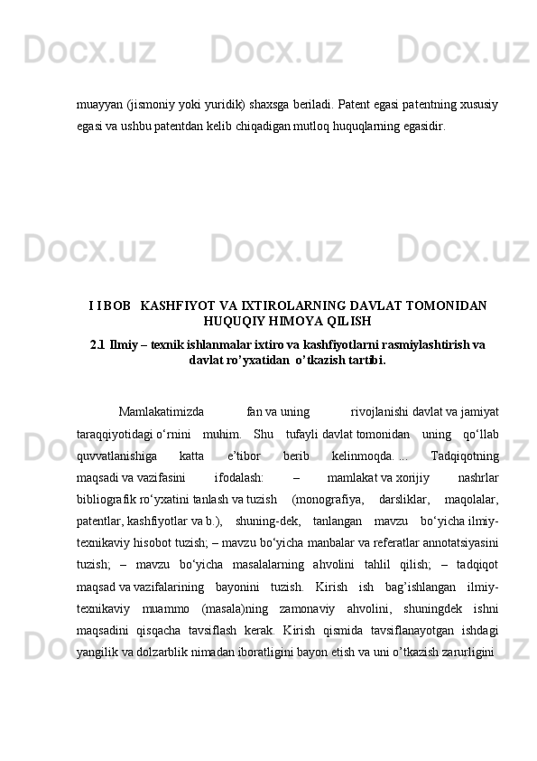 muayyan (jismoniy yoki yuridik) shaxsga beriladi. Patent egasi patentning xususiy
egasi va ushbu patentdan kelib chiqadigan mutloq huquqlarning egasidir.
I I BOB   KASHFIYOT VA IXTIROLARNING DAVLAT TOMONIDAN
HUQUQIY HIMOYA QILISH
2.1 Ilmiy – texnik ishlanmalar ixtiro va kashfiyotlarni rasmiylashtirish va
davlat ro’yxatidan  o’tkazish tartibi.
  Mamlakatimizda   fan   va   uning   rivojlanishi   davlat   va   jamiyat
taraqqiyotidagi   o ‘rnini   muhim.   Shu   tufayli   davlat   tomonidan   uning   qo‘llab
quvvatlanishiga   katta   e’tibor   berib   kelinmoqda.   ...   Tadqiqotning
maqsadi   va   vazifasini   ifodalash:   –   mamlakat   va   xorijiy   nashrlar
bibliografik   ro ‘ yxatini   tanlash   va   tuzish   (monografiya,   darsliklar,   maqolalar,
patentlar,   kashfiyotlar   va   b.),   shuning-dek,   tanlangan   mavzu   bo‘yicha   ilmiy -
texnikaviy hisobot tuzish; – mavzu bo‘yicha manbalar   va   referatlar annotatsiyasini
tuzish;   –   mavzu   bo‘yicha   masalalarning   ahvolini   tahlil   qilish;   –   tadqiqot
maqsad   va   vazifalarining   bayonini   tuzish.   Kirish   ish   bag’ishlangan   ilmiy-
texnikaviy   muammo   (masala)ning   zamonaviy   ahvolini,   shuningdek   ishni
maqsadini   qisqacha   tavsiflash   kerak.   Kirish   qismida   tavsiflanayotgan   ishdagi
yangilik va dolzarblik nimadan iboratligini bayon etish va uni o’tkazish zarurligini  