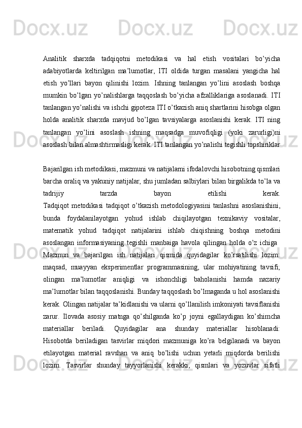 Analitik   sharxda   tadqiqotni   metodikasi   va   hal   etish   vositalari   bo’yicha
adabiyotlarda   keltirilgan   ma’lumotlar,   ITI   oldida   turgan   masalani   yangicha   hal
etish   yo’llari   bayon   qilinishi   lozim.   Ishning   tanlangan   yo’lini   asoslash   boshqa
mumkin   bo’lgan   yo’nalishlarga   taqqoslash   bo’yicha   afzalliklariga   asoslanadi.   ITI
tanlangan yo’nalishi va ishchi gipoteza ITI o’tkazish aniq shartlarini hisobga olgan
holda   analitik   sharxda   mavjud   bo’lgan   tavsiyalarga   asoslanishi   kerak.   ITI   ning
tanlangan   yo’lini   asoslash   ishning   maqsadga   muvofiqligi   (yoki   zarurligi)ni
asoslash bilan almashtirmasligi kerak. ITI tanlangan yo’nalishi tegishli topshiriklar
Bajarilgan ish metodikasi, mazmuni va natijalarni ifodalovchi hisobotning qismlari
barcha oraliq va yakuniy natijalar, shu jumladan salbiylari bilan birgalikda to’la va
tadrijiy   tarzda   bayon   etilishi   kerak.
Tadqiqot   metodikasi   tadqiqot   o’tkazish   metodologiyasini   tanlashni   asoslanishini,
bunda   foydalanilayotgan   yohud   ishlab   chiqilayotgan   texnikaviy   vositalar,
matematik   yohud   tadqiqot   natijalarini   ishlab   chiqishning   boshqa   metodini
asoslangan   informasiyaning   tegishli   manbaiga   havola   qilingan   holda   o’z   ichiga  
Mazmun   va   bajarilgan   ish   natijalari   qismida   quyidagilar   ko’rsatilishi   lozim:
maqsad,   muayyan   eksperimentlar   programmasining,   ular   mohiyatining   tavsifi;
olingan   ma’lumotlar   aniqligi   va   ishonchligi   baholanishi   hamda   nazariy
ma’lumotlar bilan taqqoslanishi. Bunday taqqoslash bo’lmaganda u hol asoslanishi
kerak. Olingan natijalar ta’kidlanishi va ularni qo’llanilish imkoniyati tavsiflanishi
zarur.   Ilovada   asosiy   matnga   qo’shilganda   ko’p   joyni   egallaydigan   ko’shimcha
materiallar   beriladi.   Quyidagilar   ana   shunday   materiallar   hisoblanadi:
Hisobotda   beriladigan   tasvirlar   miqdori   mazmuniga   ko’ra   belgilanadi   va   bayon
etilayotgan   material   ravshan   va   aniq   bo’lishi   uchun   yetarli   miqdorda   berilishi
lozim.   Tasvirlar   shunday   tayyorlanishi   kerakki,   qismlari   va   yozuvlar   sifatli 