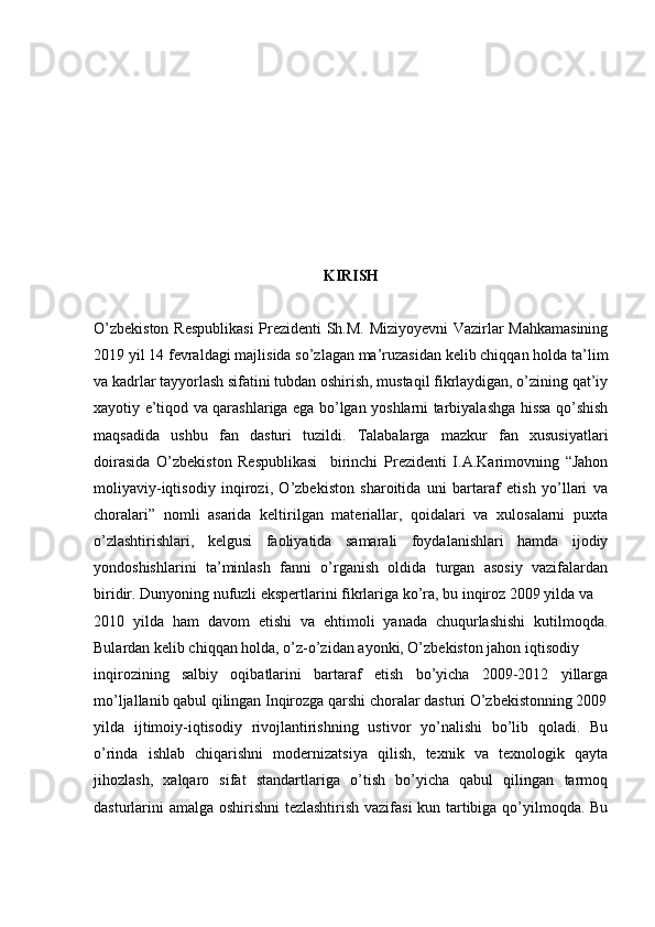 KIRISH
O’zbekiston Respublikasi  Prezidenti Sh.M. Miziyoyevni Vazirlar Mahkamasining
2019 yil 14 fevraldagi majlisida so’zlagan ma’ruzasidan kelib chiqqan holda ta’lim
va kadrlar tayyorlash sifatini tubdan oshirish, mustaqil fikrlaydigan, o’zining qat’iy
xayotiy e’tiqod va qarashlariga ega bo’lgan yoshlarni tarbiyalashga hissa qo’shish
maqsadida   ushbu   fan   dasturi   tuzildi.   Talabalarga   mazkur   fan   xususiyatlari
doirasida   O’zbekiston   Respublikasi     birinchi   Prezidenti   I.A.Karimovning   “Jahon
moliyaviy-iqtisodiy   inqirozi,   O’zbekiston   sharoitida   uni   bartaraf   etish   yo’llari   va
choralari”   nomli   asarida   keltirilgan   materiallar,   qoidalari   va   xulosalarni   puxta
o’zlashtirishlari,   kelgusi   faoliyatida   samarali   foydalanishlari   hamda   ijodiy
yondoshishlarini   ta’minlash   fanni   o’rganish   oldida   turgan   asosiy   vazifalardan
biridir. Dunyoning nufuzli ekspertlarini fikrlariga ko’ra, bu inqiroz 2009 yilda va
2010   yilda   ham   davom   etishi   va   ehtimoli   yanada   chuqurlashishi   kutilmoqda.
Bulardan kelib chiqqan holda, o’z-o’zidan ayonki, O’zbekiston jahon iqtisodiy
inqirozining   salbiy   oqibatlarini   bartaraf   etish   bo’yicha   2009-2012   yillarga
mo’ljallanib qabul qilingan Inqirozga qarshi choralar dasturi O’zbekistonning 2009
yilda   ijtimoiy-iqtisodiy   rivojlantirishning   ustivor   yo’nalishi   bo’lib   qoladi.   Bu
o’rinda   ishlab   chiqarishni   modernizatsiya   qilish,   texnik   va   texnologik   qayta
jihozlash,   xalqaro   sifat   standartlariga   o’tish   bo’yicha   qabul   qilingan   tarmoq
dasturlarini amalga oshirishni tezlashtirish vazifasi kun tartibiga qo’yilmoqda. Bu 