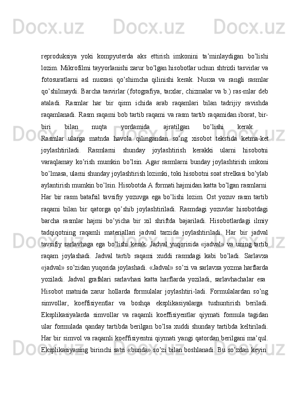 reproduksiya   yoki   kompyuterda   aks   ettirish   imkonini   ta’minlaydigan   bo’lishi
lozim. Mikrofilmi tayyorlanishi zarur bo’lgan hisobotlar uchun shtrixli tasvirlar va
fotosuratlarni   asl   nusxasi   qo’shimcha   qilinishi   kerak.   Nusxa   va   rangli   rasmlar
qo’shilmaydi.   Barcha tasvirlar (fotografiya, tarxlar, chizmalar va b.) ras-mlar deb
ataladi.   Rasmlar   har   bir   qism   ichida   arab   raqamlari   bilan   tadrijiy   ravishda
raqamlanadi. Rasm raqami bob tartib raqami va rasm tartib raqamidan iborat, bir-
biri   bilan   nuqta   yordamida   ajratilgan   bo’lishi   kerak.  
Rasmlar   ularga   matnda   havola   qilingandan   so’ng   xisobot   tekstida   ketma-ket
joylashtiriladi.   Rasmlarni   shunday   joylashtirish   kerakki   ularni   hisobotni
varaqlamay   ko’rish   mumkin   bo’lsin.   Agar   rasmlarni   bunday   joylashtirish   imkoni
bo’lmasa, ularni shunday joylashtirish lozimki, toki hisobotni soat strelkasi bo’ylab
aylantirish mumkin bo’lsin. Hisobotda A formati hajmidan katta bo’lgan rasmlarni 
Har   bir   rasm   batafsil   tavsifiy   yozuvga   ega   bo’lishi   lozim.   Ost   yozuv   rasm   tartib
raqami   bilan   bir   qatorga   qo’shib   joylashtiriladi.   Rasmdagi   yozuvlar   hisobotdagi
barcha   rasmlar   hajmi   bo’yicha   bir   xil   shriftda   bajariladi.   Hisobotlardagi   ilmiy
tadqiqotning   raqamli   materiallari   jadval   tarzida   joylashtiriladi.   Har   bir   jadval
tavsifiy   sarlavhaga   ega   bo’lishi   kerak.   Jadval   yuqorisida   «jadval»   va   uning   tartib
raqam   joylashadi.   Jadval   tartib   raqami   xuddi   rasmdagi   kabi   bo’ladi.   Sarlavxa
«jadval» so’zidan yuqorida joylashadi. «Jadval» so’zi va sarlavxa yozma harflarda
yoziladi.   Jadval   grafalari   sarlavhasi   katta   harflarda   yoziladi,   sarlavhachalar   esa  
Hisobot   matnida   zarur   hollarda   formulalar   joylashtiri-ladi.   Formulalardan   so’ng
simvollar,   koeffisiyentlar   va   boshqa   eksplikasiyalarga   tushuntirish   beriladi.
Eksplikasiyalarda   simvollar   va   raqamli   koeffisiyentlar   qiymati   formula   tagidan
ular   formulada   qanday   tartibda   berilgan   bo’lsa   xuddi   shunday   tartibda   keltiriladi.
Har bir simvol va raqamli koeffisiyentni qiymati yangi qatordan berilgani ma’qul.
Eksplikasiyaning birinchi satri «bunda» so’zi bilan boshlanadi. Bu so’zdan keyin   