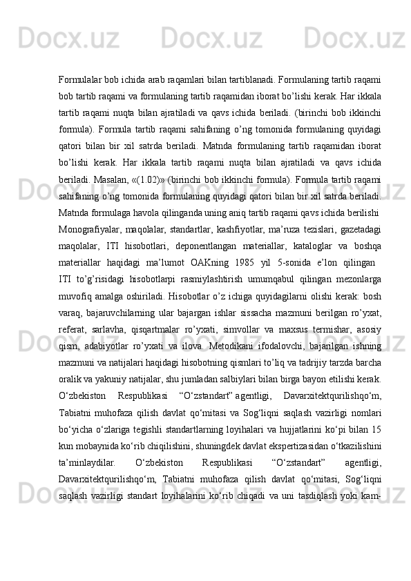 Formulalar bob ichida arab raqamlari bilan tartiblanadi. Formulaning tartib raqami
bob tartib raqami va formulaning tartib raqamidan iborat bo’lishi kerak. Har ikkala
tartib   raqami   nuqta   bilan   ajratiladi   va   qavs   ichida   beriladi.   (birinchi   bob  ikkinchi
formula).   Formula   tartib   raqami   sahifaning   o’ng   tomonida   formulaning   quyidagi
qatori   bilan   bir   xil   satrda   beriladi.   Matnda   formulaning   tartib   raqamidan   iborat
bo’lishi   kerak.   Har   ikkala   tartib   raqami   nuqta   bilan   ajratiladi   va   qavs   ichida
beriladi. Masalan, «(1.02)» (birinchi bob ikkinchi formula). Formula tartib raqami
sahifaning o’ng tomonida formulaning quyidagi qatori bilan bir xil satrda beriladi.
Matnda formulaga havola qilinganda uning aniq tartib raqami qavs ichida berilishi 
Monografiyalar,   maqolalar,  standartlar,   kashfiyotlar,   ma’ruza   tezislari,   gazetadagi
maqolalar,   ITI   hisobotlari,   deponentlangan   materiallar,   kataloglar   va   boshqa
materiallar   haqidagi   ma’lumot   OAKning   1985   yil   5-sonida   e’lon   qilingan  
ITI   to’g’risidagi   hisobotlarpi   rasmiylashtirish   umumqabul   qilingan   mezonlarga
muvofiq  amalga   oshiriladi.  Hisobotlar   o’z  ichiga  quyidagilarni  olishi  kerak:  bosh
varaq,   bajaruvchilarning   ular   bajargan   ishlar   sissacha   mazmuni   berilgan   ro’yxat,
referat,   sarlavha,   qisqartmalar   ro’yxati,   simvollar   va   maxsus   termishar,   asosiy
qism,   adabiyotlar   ro’yxati   va   ilova.   Metodikani   ifodalovchi,   bajarilgan   ishning
mazmuni va natijalari haqidagi hisobotning qismlari to’liq va tadrijiy tarzda barcha
oralik va yakuniy natijalar, shu jumladan salbiylari bilan birga bayon etilishi kerak.
O‘zbekiston   Respublikasi   “O‘zstandart”   agentligi ,   Davarxitektqurilishqo‘m,
Tabiatni   muhofaza   qilish   davlat   qo‘mitasi   va   Sog‘liqni   saqlash   vazirligi   nomlari
bo‘yicha o‘zlariga tegishli  standartlarning loyihalari va hujjatlarini  ko‘pi  bilan 15
kun mobaynida ko‘rib chiqilishini, shuningdek davlat ekspertizasidan o‘tkazilishini
ta’minlaydilar.   O‘zbekiston   Respublikasi   “O‘zstandart”   agentligi,
Davarxitektqurilishqo‘m,   Tabiatni   muhofaza   qilish   davlat   qo‘mitasi,   Sog‘liqni
saqlash   vazirligi   standart   loyihalarini   ko‘rib   chiqadi   va   uni   tasdiqlash   yoki   kam- 